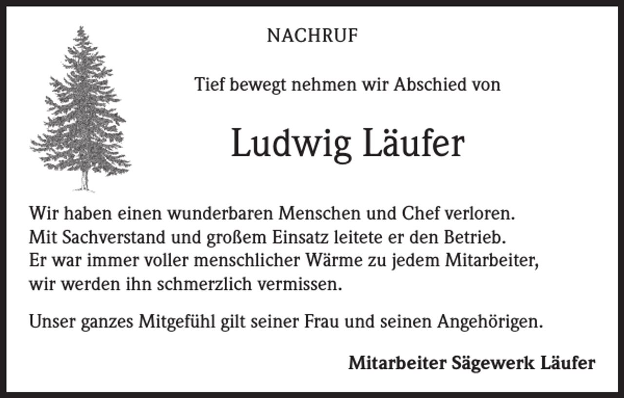<p>NACHRUF<br />Tief bewegt nehmen wir Abschied von</p><p>Ludwig Läufer<br />Wir haben einen wunderbaren Menschen und Chef verloren.<br />Mit Sachverstand und großem Einsatz leitete er den Betrieb.<br />Er war immer voller menschlicher Wärme zu jedem Mitarbeiter,<br />wir werden ihn schmerzlich vermissen.<br />Unser ganzes Mitgefühl gilt seiner Frau und seinen Angehörigen.</p><p>Mitarbeiter Sägewerk Läufer</p>