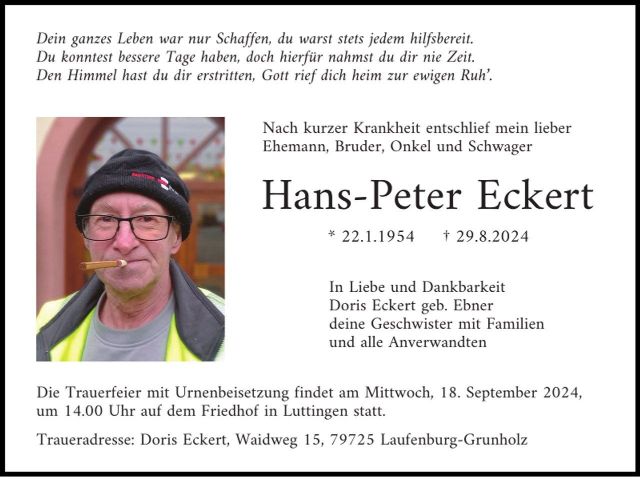 <p>Dein ganzes Leben war nur Schaffen, du warst stets jedem hilfsbereit.<br />Du konntest bessere Tage haben, doch hierfür nahmst du dir nie Zeit.<br />Den Himmel hast du dir erstritten, Gott rief dich heim zur ewigen Ruh’.<br />Nach kurzer Krankheit entschlief mein lieber<br />Ehemann, Bruder, Onkel und Schwager</p><p>Hans-Peter Eckert<br />* 22.1.1954</p><p>† 29.8.2024</p><p>In Liebe und Dankbarkeit<br />Doris Eckert geb. Ebner<br />deine Geschwister mit Familien<br />und alle Anverwandten<br />Die Trauerfeier mit Urnenbeisetzung findet am Mittwoch, 18. September 2024,<br />um 14.00 Uhr auf dem Friedhof in Luttingen statt.<br />Traueradresse: Doris Eckert, Waidweg 15, 79725 Laufenburg-Grunholz</p>