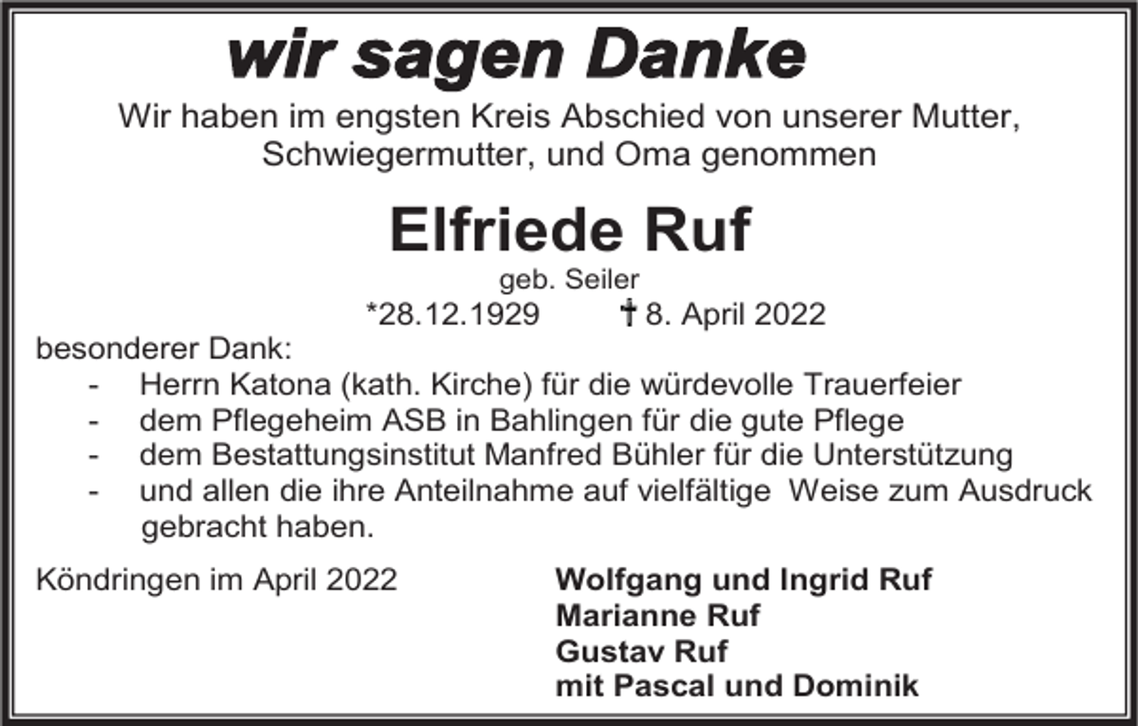 <p>Wir haben im engsten Kreis Abschied von unserer Mutter,<br />Schwiegermutter, und Oma genommen</p><p>Elfriede Ruf<br />geb. Seiler</p><p>*28.12.1929</p><p>8. April 2022<br />besonderer Dank:<br />- Herrn Katona (kath. Kirche) für die würdevolle Trauerfeier<br />- dem Pflegeheim ASB in Bahlingen für die gute Pflege<br />- dem Bestattungsinstitut Manfred Bühler für die Unterstützung<br />- und allen die ihre Anteilnahme auf vielfältige Weise zum Ausdruck<br />gebracht haben.<br />Köndringen im April 2022</p><p>Wolfgang und Ingrid Ruf<br />Marianne Ruf<br />Gustav Ruf<br />mit Pascal und Dominik</p>