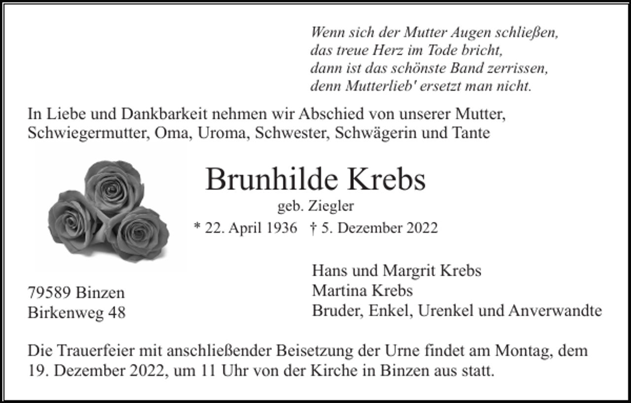 <p>Wenn sich der Mutter Augen schließen,<br />das treue Herz im Tode bricht,<br />dann ist das schönste Band zerrissen,<br />denn Mutterlieb' ersetzt man nicht.</p><p>In Liebe und Dankbarkeit nehmen wir Abschied von unserer Mutter,<br />Schwiegermutter, Oma, Uroma, Schwester, Schwägerin und Tante</p><p>Brunhilde Krebs<br />geb. Ziegler<br />* 22. April 1936 † 5. Dezember 2022</p><p>79589 Binzen<br />Birkenweg 48</p><p>Hans und Margrit Krebs<br />Martina Krebs<br />Bruder, Enkel, Urenkel und Anverwandte</p><p>Die Trauerfeier mit anschließender Beisetzung der Urne findet am Montag, dem<br />19. Dezember 2022, um 11 Uhr von der Kirche in Binzen aus statt.</p>