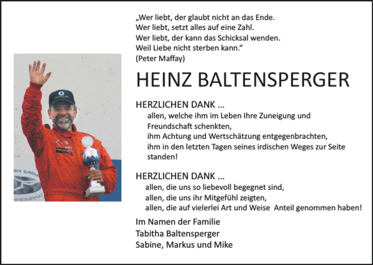 <p>„Wer liebt, der glaubt nicht an das Ende.<br />Wer liebt, setzt alles auf eine Zahl.<br />Wer liebt, der kann das Schicksal wenden.<br />Weil Liebe nicht sterben kann.“<br />(Peter Maﬀay)</p><p>HEINZ BALTENSPERGER<br />HERZLICHEN DANK …<br />allen, welche ihm im Leben Ihre Zuneigung und<br />Freundscha� schenkten,<br />ihm Achtung und Wertschätzung entgegenbrachten,<br />ihm in den letzten Tagen seines irdischen Weges zur Seite<br />standen!</p><p>HERZLICHEN DANK …<br />allen, die uns so liebevoll begegnet sind,<br />allen, die uns ihr Mitgefühl zeigten,<br />allen, die auf vielerlei Art und Weise Anteil genommen haben!</p><p>Im Namen der Familie<br />Tabitha Baltensperger<br />Sabine, Markus und Mike</p>
