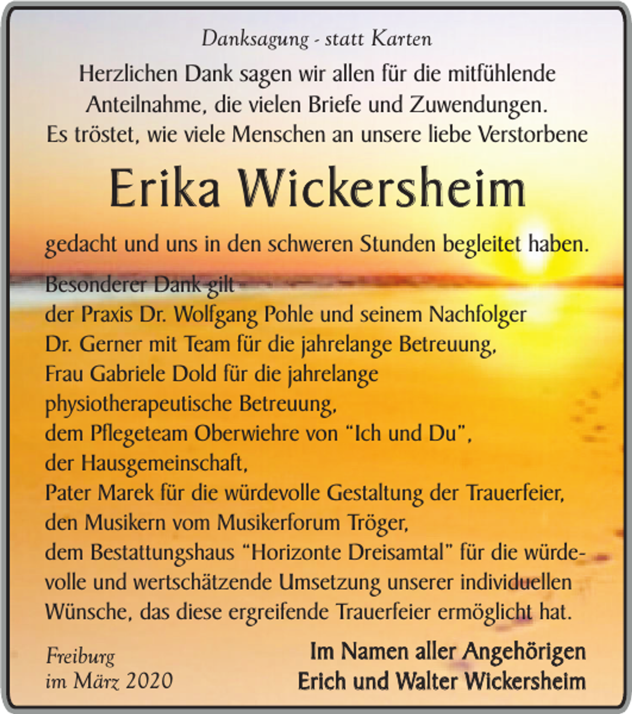 <p>Danksagung - statt Karten</p><p>Herzlichen Dank sagen wir allen für die mitfühlende<br />Anteilnahme, die vielen Briefe und Zuwendungen.<br />Es tröstet, wie viele Menschen an unsere liebe Verstorbene</p><p>Erika Wickersheim</p><p>gedacht und uns in den schweren Stunden begleitet haben.<br />Besonderer Dank gilt<br />der Praxis Dr. Wolfgang Pohle und seinem Nachfolger<br />Dr. Gerner mit Team für die jahrelange Betreuung,<br />Frau Gabriele Dold für die jahrelange<br />physiotherapeutische Betreuung,<br />dem Pflegeteam Oberwiehre von “Ich und Du”,<br />der Hausgemeinschaft,<br />Pater Marek für die würdevolle Gestaltung der Trauerfeier,<br />den Musikern vom Musikerforum Tröger,<br />dem Bestattungshaus “Horizonte Dreisamtal” für die würdevolle und wertschätzende Umsetzung unserer individuellen<br />Wünsche, das diese ergreifende Trauerfeier ermöglicht hat.<br />Freiburg<br />im März 2020</p><p>Im Namen aller Angehörigen<br />Erich und Walter Wickersheim</p>