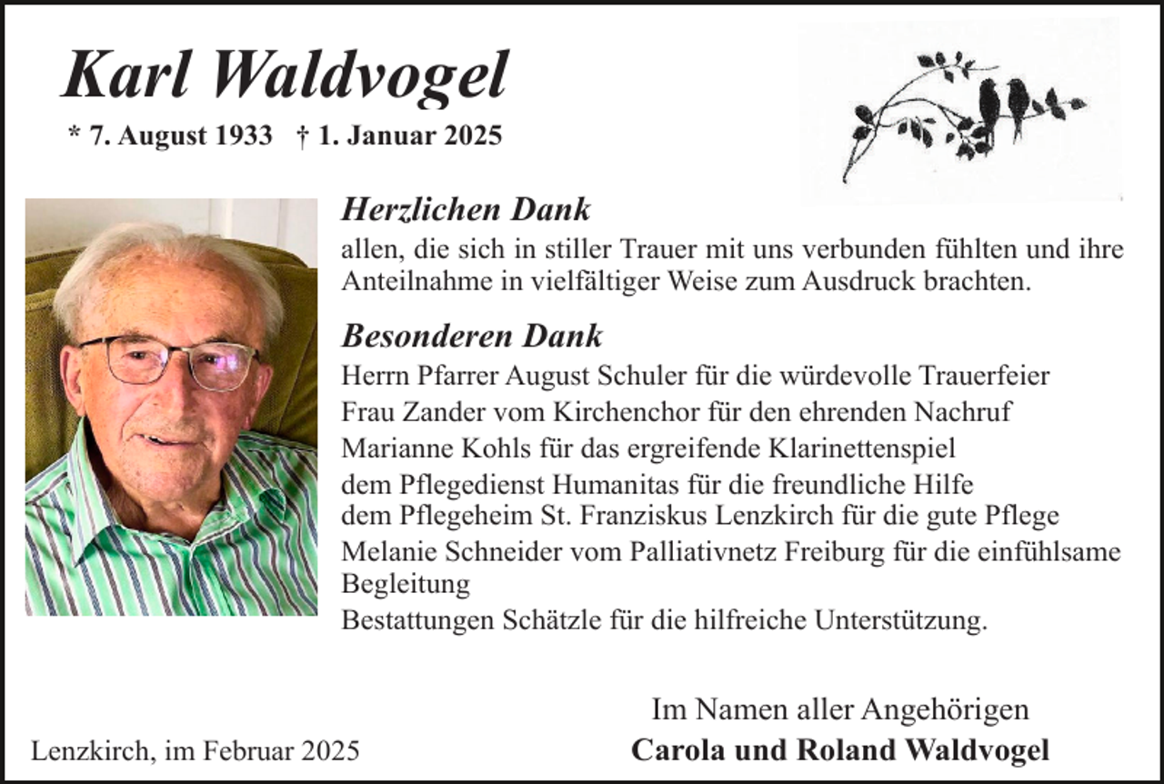 <p>Karl Waldvogel<br />* 7. August 1933 † 1. Januar 2025</p><p>Herzlichen Dank</p><p>allen, die sich in stiller Trauer mit uns verbunden fühlten und ihre<br />Anteilnahme in vielfältiger Weise zum Ausdruck brachten.</p><p>Besonderen Dank</p><p>Herrn Pfarrer August Schuler für die würdevolle Trauerfeier<br />Frau Zander vom Kirchenchor für den ehrenden Nachruf<br />Marianne Kohls für das ergreifende Klarinettenspiel<br />dem Pflegedienst Humanitas für die freundliche Hilfe<br />dem Pflegeheim St. Franziskus Lenzkirch für die gute Pflege<br />Melanie Schneider vom Palliativnetz Freiburg für die einfühlsame<br />Begleitung<br />Bestattungen Schätzle für die hilfreiche Unterstützung.</p><p>Lenzkirch, im Februar 2025</p><p>Im Namen aller Angehörigen<br />Carola und Roland Waldvogel</p>