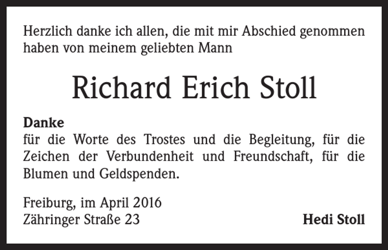 <p>Herzlich danke ich allen, die mit mir Abschied genommen<br />haben von meinem geliebten Mann</p><p>Richard Erich Stoll<br />Danke<br />für die Worte des Trostes und die Begleitung, für die<br />­Zeichen der Verbundenheit und Freundschaft, für die<br />­Blumen und Geldspenden.<br />Freiburg, im April 2016<br />Zähringer Straße 23</p><p>Hedi Stoll</p>