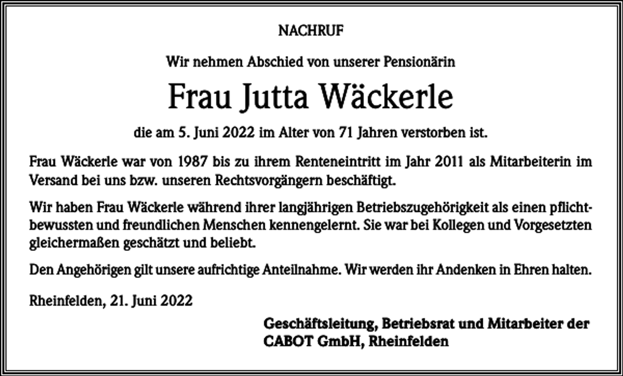 <p>NACHRUF<br />Wir nehmen Abschied von unserer Pensionärin</p><p>Frau Jutta Wäckerle<br />die am 5. Juni 2022 im Alter von 71 Jahren verstorben ist.<br />Frau Wäckerle war von 1987 bis zu ihrem Renteneintritt im Jahr 2011 als Mitarbeiterin im<br />Versand bei uns bzw. unseren Rechtsvorgängern beschäftigt.<br />Wir haben Frau Wäckerle während ihrer langjährigen Betriebszugehörigkeit als einen pflichtbewussten und freundlichen Menschen kennengelernt. Sie war bei Kollegen und Vorgesetzten<br />gleichermaßen geschätzt und beliebt.<br />Den Angehörigen gilt unsere aufrichtige Anteilnahme. Wir werden ihr Andenken in Ehren halten.<br />Rheinfelden, 21. Juni 2022<br />Geschäftsleitung, Betriebsrat und Mitarbeiter der<br />CABOT GmbH, Rheinfelden</p>