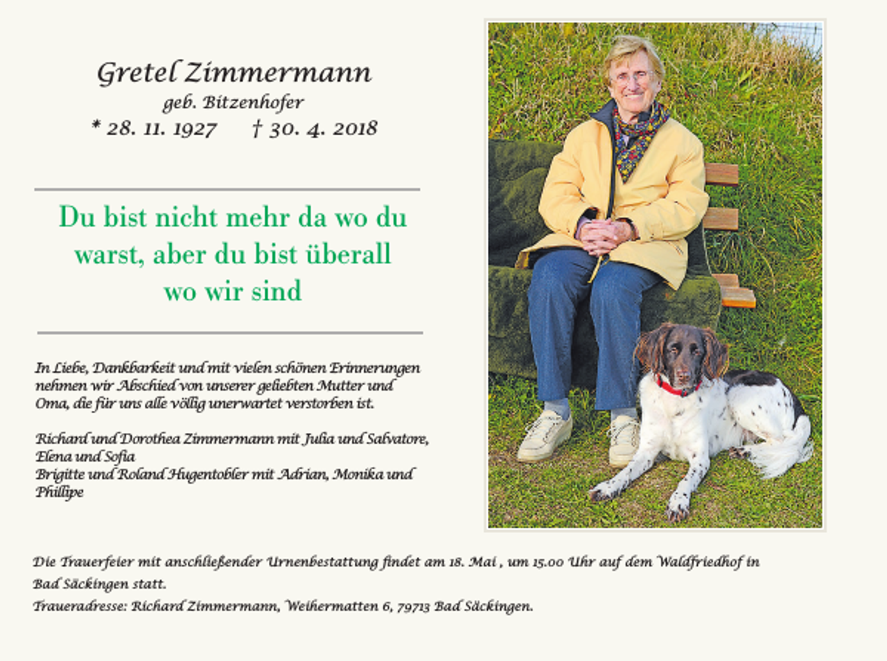 <p>Gretel Zimmermann<br />geb. Bitzenhofer</p><p>* 28. 11. 1927</p><p>† 30. 4. 2018</p><p>Du bist nicht mehr da wo du<br />warst, aber du bist überall<br />wo wir sind<br />In Liebe, Dankbarkeit und mit vielen schönen Erinnerungen<br />nehmen wir Abschied von unserer geliebten Mutter und<br />Oma, die für uns alle völlig unerwartet verstorben ist.<br />Richard und Dorothea Zimmermann mit Julia und Salvatore,<br />Elena und Sofia<br />Brigitte und Roland Hugentobler mit Adrian, Monika und<br />Phillipe</p><p>Die Trauerfeier mit anschließender Urnenbestattung ﬁndet am 18. Mai , um 15.00 Uhr auf dem Waldfriedhof in<br />Bad Säckingen statt.<br />Traueradresse: Richard Zimmermann, Weihermatten 6, 79713 Bad Säckingen.</p>