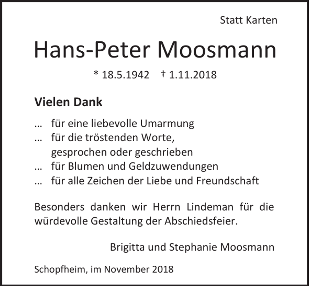 <p>Statt Karten</p><p>Hans-Peter Moosmann<br />* 18.5.1942 † 1.11.2018</p><p>Vielen Dank<br />… für eine liebevolle Umarmung<br />… für die tröstenden Worte,<br />gesprochen oder geschrieben<br />… für Blumen und Geldzuwendungen<br />… für alle Zeichen der Liebe und Freundschaft<br />Besonders danken wir Herrn Lindeman für die<br />würdevolle Gestaltung der Abschiedsfeier.<br />Brigitta und Stephanie Moosmann<br />Schopfheim, im November 2018</p>