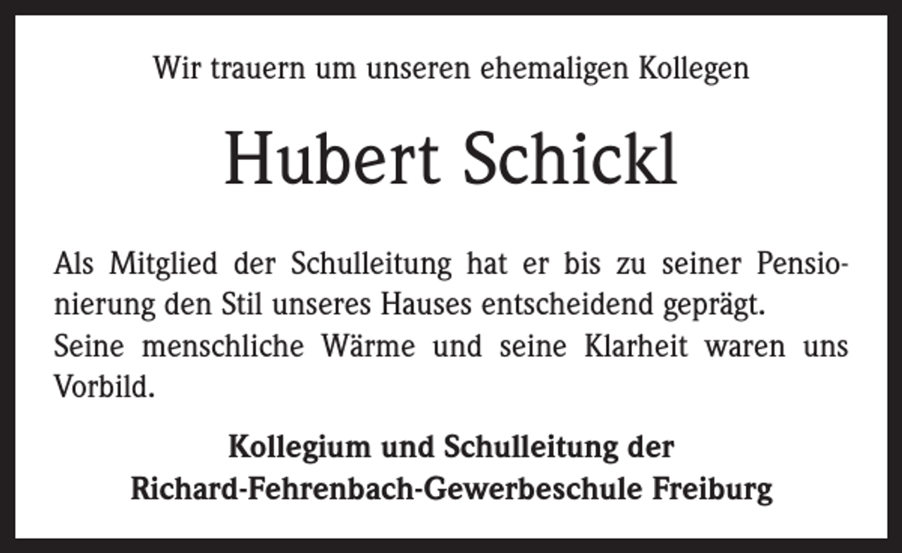 <p>Wir trauern um unseren ehemaligen Kollegen</p><p>Hubert Schickl<br />Als Mitglied der Schulleitung hat er bis zu seiner Pensio­<br />nierung den Stil unseres Hauses entscheidend geprägt.<br />Seine menschliche Wärme und seine Klarheit waren uns<br />Vorbild.<br />Kollegium und Schulleitung der<br />Richard-Fehrenbach-Gewerbeschule Freiburg</p>