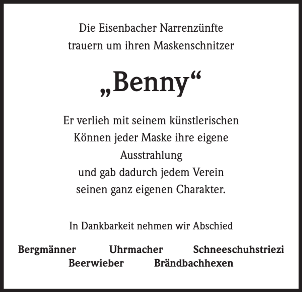 <p>Die Eisenbacher Narrenzünfte<br />trauern um ihren Maskenschnitzer</p><p>„Benny“<br />Er verlieh mit seinem künstlerischen<br />Können jeder Maske ihre eigene<br />Ausstrahlung<br />und gab dadurch jedem Verein<br />seinen ganz eigenen Charakter.<br />In Dankbarkeit nehmen wir Abschied<br />Bergmänner<br />Uhrmacher<br />Schneeschuhstriezi<br />Beerwieber<br />Brändbachhexen</p>