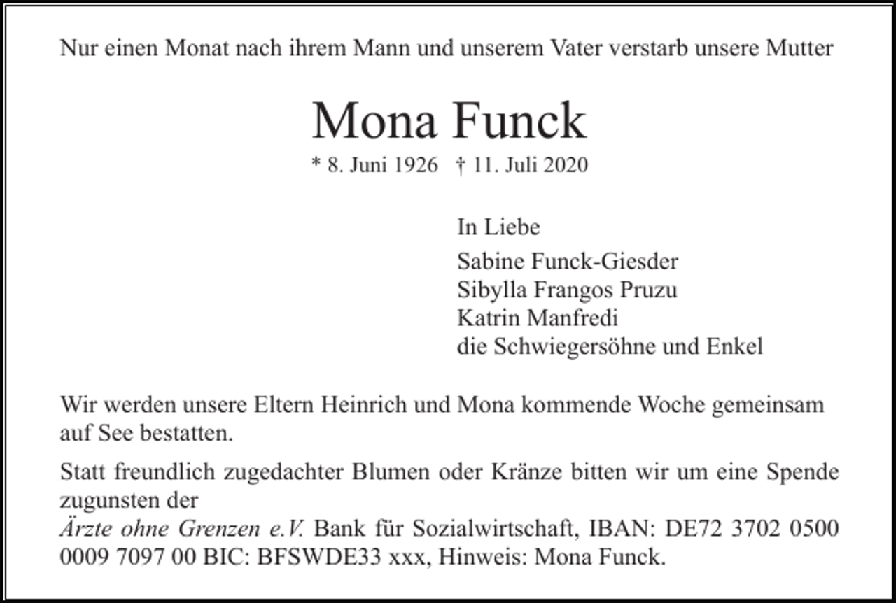 <p>Nur einen Monat nach ihrem Mann und unserem Vater verstarb unsere Mutter</p><p>Mona Funck<br />* 8. Juni 1926 † 11. Juli 2020</p><p>In Liebe<br />Sabine Funck-Giesder<br />Sibylla Frangos Pruzu<br />Katrin Manfredi<br />die Schwiegersöhne und Enkel<br />Wir werden unsere Eltern Heinrich und Mona kommende Woche gemeinsam<br />auf See bestatten.<br />Statt freundlich zugedachter Blumen oder Kränze bitten wir um eine Spende<br />zugunsten der<br />Ärzte ohne Grenzen e.V. Bank für Sozialwirtschaft, IBAN: DE72 3702 0509 7097 00 BIC: BFSWDE33 xxx, Hinweis: Mona Funck.</p>