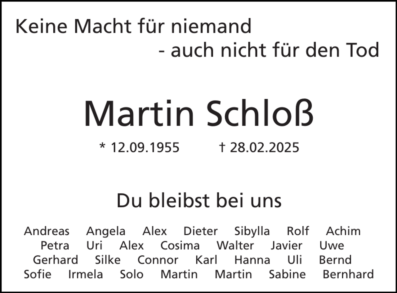 <p>Keine Macht für niemand<br />- auch nicht für den Tod</p><p>Martin Schloß<br />* 12.09.1955</p><p>† 28.02.2025</p><p>Du bleibst bei uns<br />Andreas Angela Alex Dieter Sibylla Rolf Achim<br />Petra Uri Alex Cosima Walter Javier Uwe<br />Gerhard Silke Connor Karl Hanna Uli Bernd<br />Sofie Irmela Solo Martin Martin Sabine Bernhard</p>