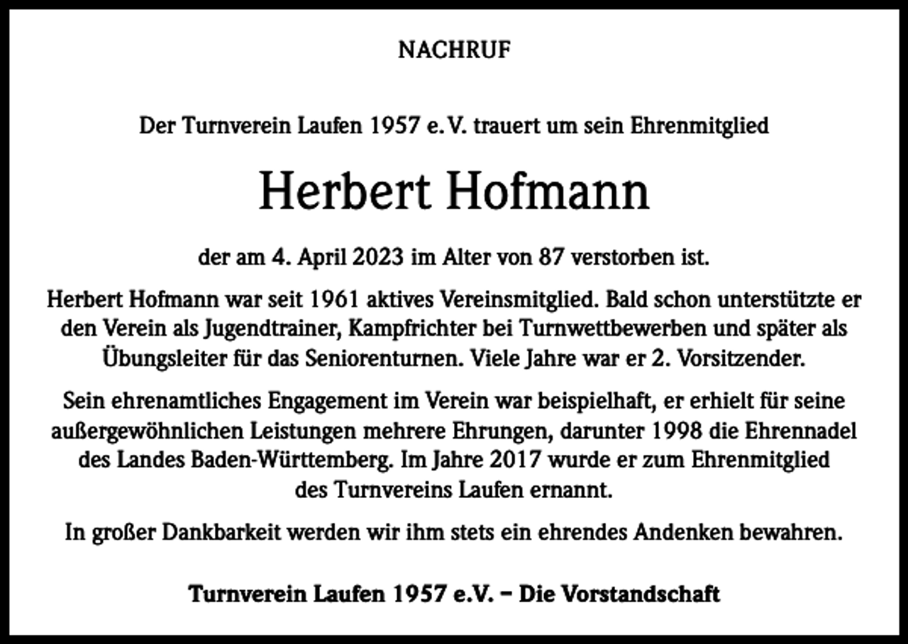 <p>NACHRUF<br />Der Turnverein Laufen 1957 e. V. trauert um sein Ehrenmitglied</p><p>Herbert Hofmann<br />der am 4. April 2023 im Alter von 87 verstorben ist.<br />Herbert Hofmann war seit 1961 aktives Vereinsmitglied. Bald schon unterstützte er<br />den Verein als Jugendtrainer, Kampfrichter bei Turnwettbewerben und später als<br />Übungsleiter für das Seniorenturnen. Viele Jahre war er 2. Vorsitzender.<br />Sein ehrenamtliches Engagement im Verein war beispielhaft, er erhielt für seine<br />außergewöhnlichen Leistungen mehrere Ehrungen, darunter 1998 die Ehrennadel<br />des Landes Baden-Württemberg. Im Jahre 2017 wurde er zum Ehrenmitglied<br />des Turnvereins Laufen ernannt.<br />In großer Dankbarkeit werden wir ihm stets ein ehrendes Andenken bewahren.<br />Turnverein Laufen 1957 e.V. – Die Vorstandschaft</p>