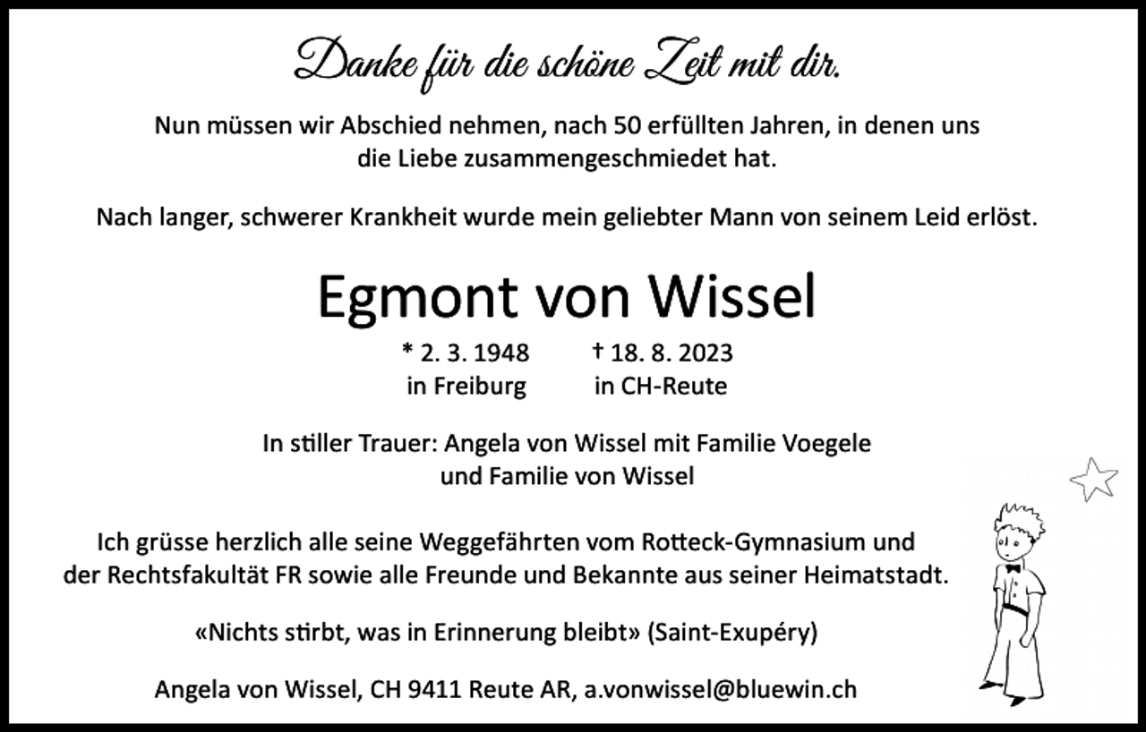<p>Danke für die schöne Zeit mit dir.<br />Nun müssen wir Abschied nehmen, nach 50 erfüllten Jahren, in denen uns<br />die Liebe zusammengeschmiedet hat.<br />Nach langer, schwerer Krankheit wurde mein geliebter Mann von seinem Leid erlöst.</p><p>Egmont von Wissel<br />* 2. 3. 1948<br />in Freiburg</p><p>† 18. 8. 2023<br />in CH-Reute</p><p>In stiller Trauer: Angela von Wissel mit Familie Voegele<br />und Familie von Wissel<br />Ich grüsse herzlich alle seine Weggefährten vom Rotteck-Gymnasium und<br />der Rechtsfakultät FR sowie alle Freunde und Bekannte aus seiner Heimatstadt.<br />«Nichts stirbt, was in Erinnerung bleibt» (Saint-Exupéry)<br />Angela von Wissel, CH 9411 Reute AR, a.vonwissel@bluewin.ch</p>