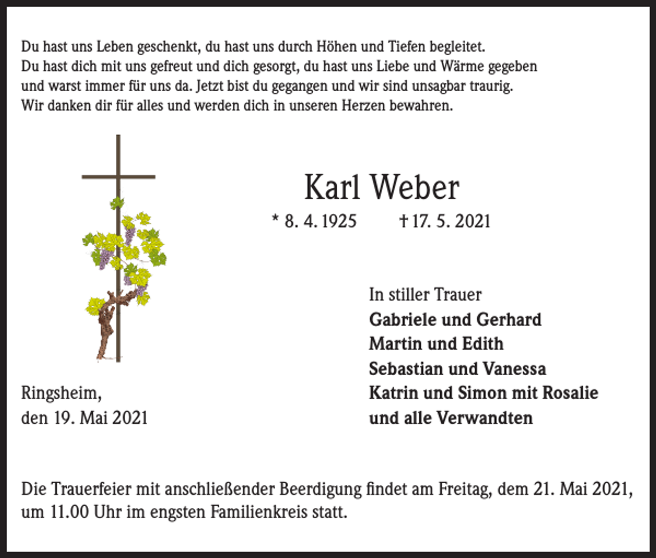 <p>Du hast uns Leben geschenkt, du hast uns durch Höhen und Tiefen begleitet.<br />Du hast dich mit uns gefreut und dich gesorgt, du hast uns Liebe und Wärme gegeben<br />und warst immer für uns da. Jetzt bist du gegangen und wir sind unsagbar traurig.<br />Wir danken dir für alles und werden dich in unseren Herzen bewahren.</p><p>Karl Weber<br />* 8. 4. 1925</p><p>Ringsheim,<br />den 19. Mai 2021</p><p>† 17. 5. 2021</p><p>In stiller Trauer<br />Gabriele und Gerhard<br />Martin und Edith<br />Sebastian und Vanessa<br />Katrin und Simon mit Rosalie<br />und alle Verwandten</p><p>Die Trauerfeier mit anschließender Beerdigung findet am Freitag, dem 21. Mai 2021,<br />um 11.00 Uhr im engsten Familienkreis statt.</p>