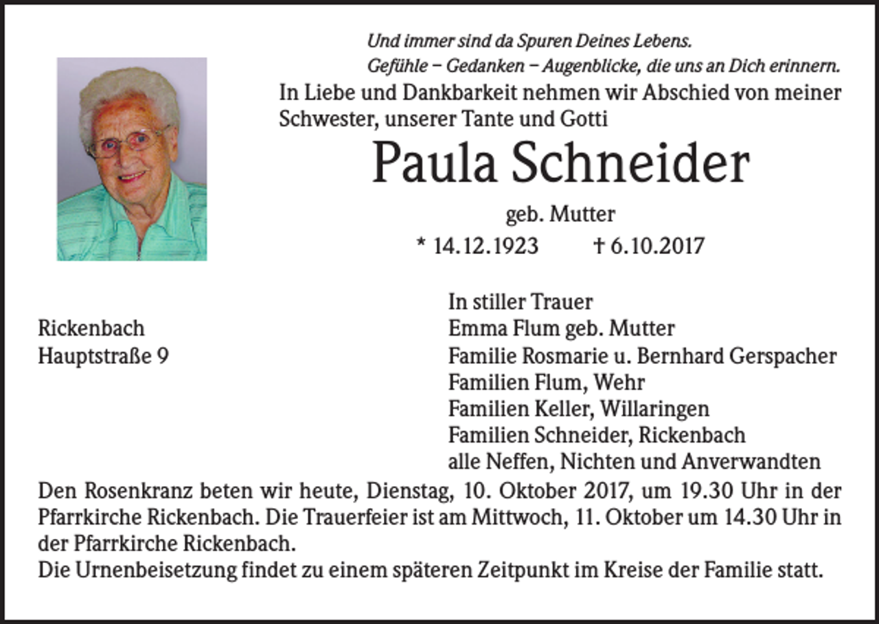<p>Und immer sind da Spuren Deines Lebens.<br />Gefühle – Gedanken – Augenblicke, die uns an Dich erinnern.</p><p>In Liebe und Dankbarkeit nehmen wir Abschied von meiner<br />Schwester, unserer Tante und Gotti</p><p>Paula Schneider<br />geb. Mutter<br />* 14.12.1923<br />† 6.10.2017<br />In stiller Trauer<br />Emma Flum geb. Mutter<br />Familie Rosmarie u. Bernhard Gerspacher<br />Familien Flum, Wehr<br />Familien Keller, Willaringen<br />Familien Schneider, Rickenbach<br />alle Neffen, Nichten und Anverwandten<br />Den Rosenkranz beten wir heute, Dienstag, 10. Oktober 2017, um 19.30 Uhr in der<br />Pfarrkirche Rickenbach. Die Trauerfeier ist am Mittwoch, 11. Oktober um 14.30 Uhr in<br />der Pfarrkirche Rickenbach.<br />Die Urnenbeisetzung findet zu einem späteren Zeitpunkt im Kreise der Familie statt.<br />Rickenbach<br />Hauptstraße 9</p>