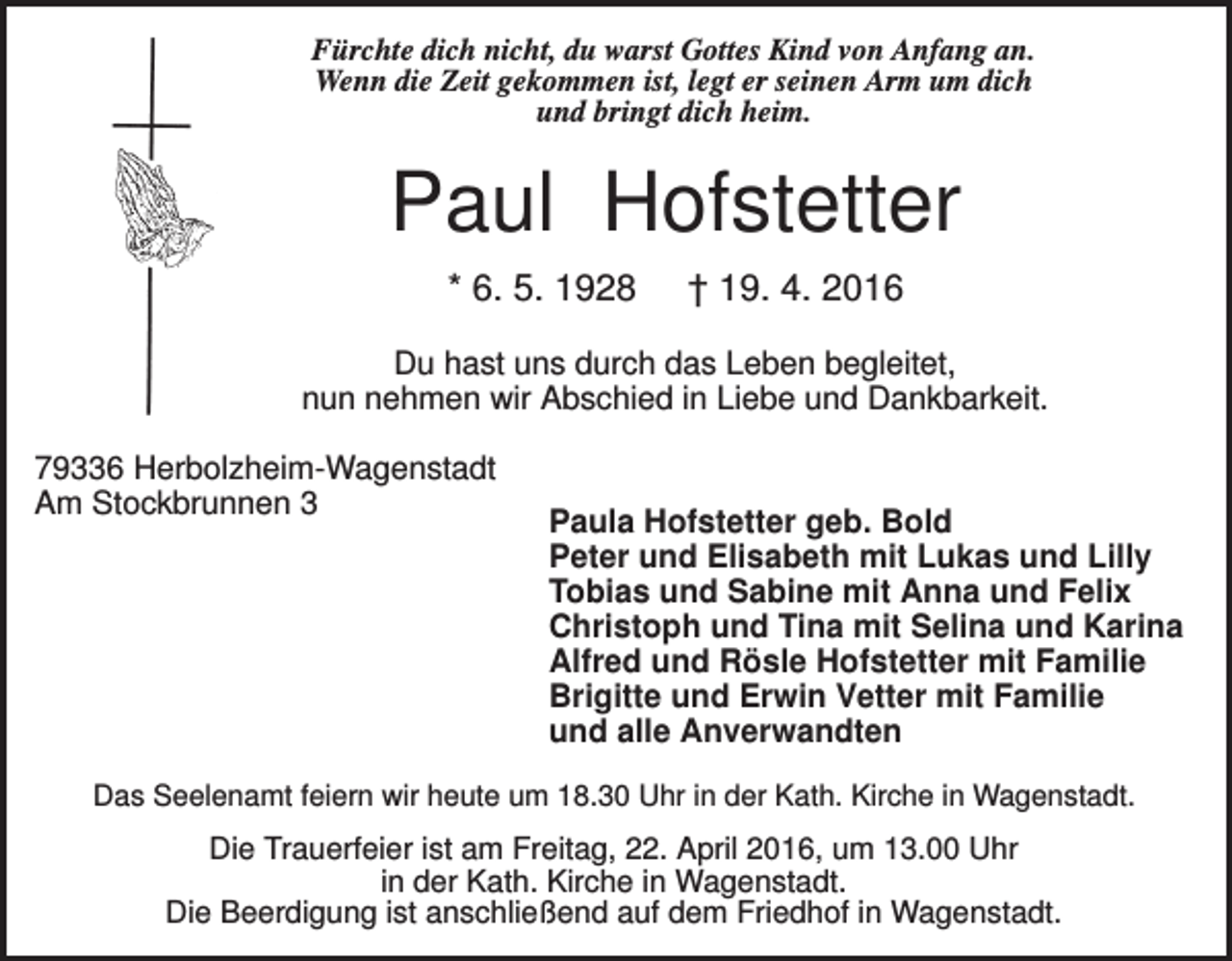 <p>Fürchte dich nicht, du warst Gottes Kind von Anfang an.<br />Wenn die Zeit gekommen ist, legt er seinen Arm um dich<br />und bringt dich heim.</p><p>Paul Hofstetter<br />* 6. 5. 1928</p><p>† 19. 4. 2016</p><p>Du hast uns durch das Leben begleitet,<br />nun nehmen wir Abschied in Liebe und Dankbarkeit.<br />79336 Herbolzheim-Wagenstadt<br />Am Stockbrunnen 3</p><p>Paula Hofstetter geb. Bold<br />Peter und Elisabeth mit Lukas und Lilly<br />Tobias und Sabine mit Anna und Felix<br />Christoph und Tina mit Selina und Karina<br />Alfred und Rösle Hofstetter mit Familie<br />Brigitte und Erwin Vetter mit Familie<br />und alle Anverwandten</p><p>Das Seelenamt feiern wir heute um 18.30 Uhr in der Kath. Kirche in Wagenstadt.</p><p>Die Trauerfeier ist am Freitag, 22. April 2016, um 13.00 Uhr<br />in der Kath. Kirche in Wagenstadt.<br />Die Beerdigung ist anschließend auf dem Friedhof in Wagenstadt.</p>