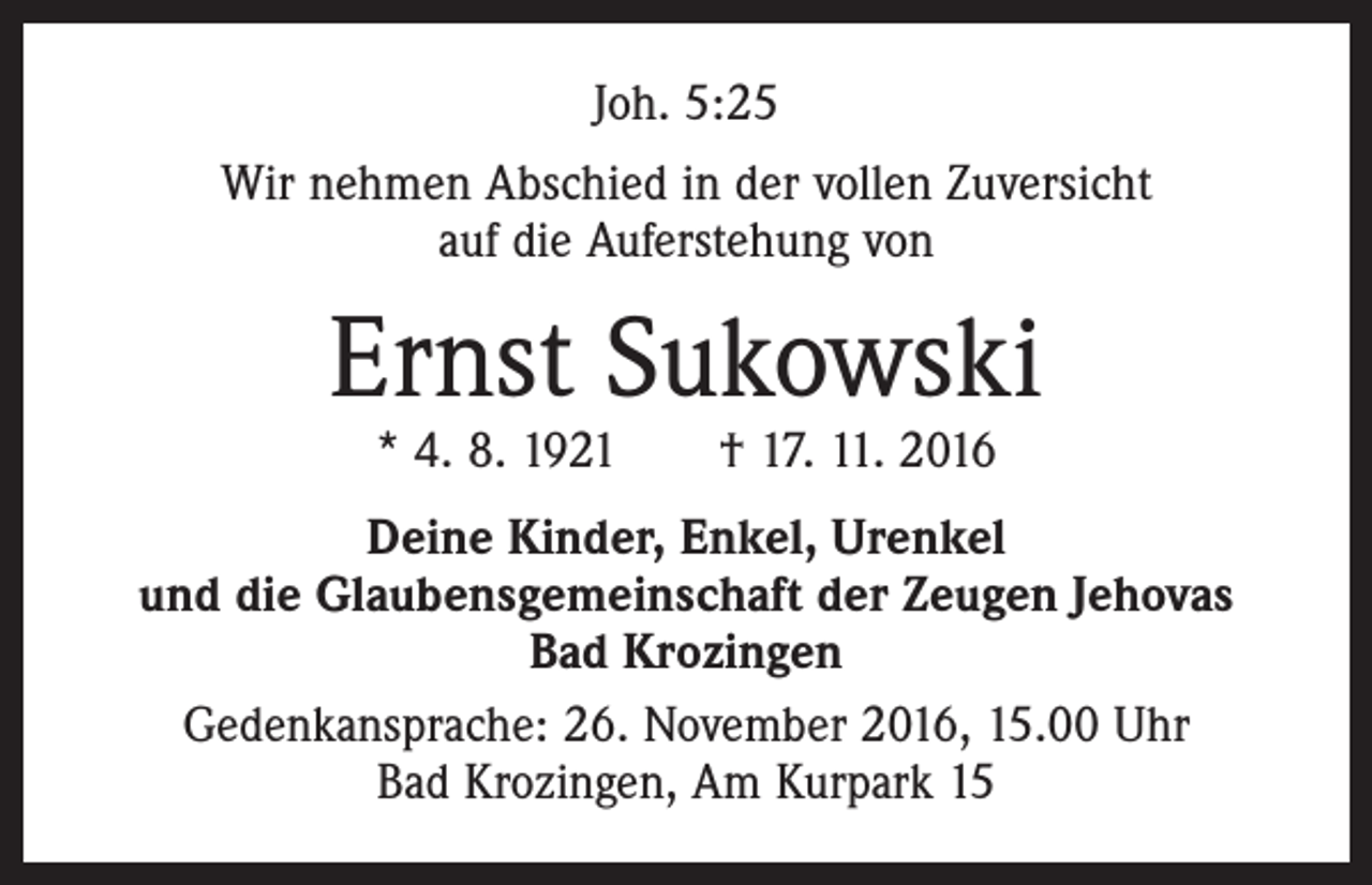<p>Joh. 5:25<br />Wir nehmen Abschied in der vollen Zuversicht<br />auf die Auferstehung von</p><p>Ernst Sukowski<br />* 4. 8. 1921 † 17. 11. 2016</p><p>Deine Kinder, Enkel, Urenkel<br />und die Glaubensgemeinschaft der Zeugen Jehovas<br />Bad Krozingen<br />Gedenkansprache: 26. November 2016, 15.00 Uhr<br />Bad Krozingen, Am Kurpark 15</p>