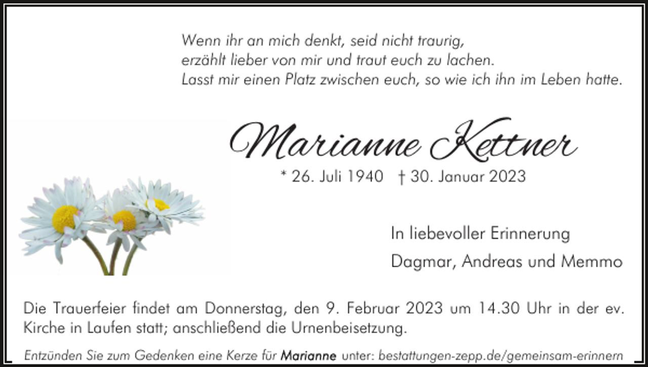 <p>Wenn ihr an mich denkt, seid nicht traurig,<br />erzählt lieber von mir und traut euch zu lachen.<br />Lasst mir einen Platz zwischen euch, so wie ich ihn im Leben hatte.</p><p>Marianne Kettner<br />* 26. Juli 1940 † 30. Januar 2023</p><p>In liebevoller Erinnerung<br />Dagmar, Andreas und Memmo<br />Die Trauerfeier findet am Donnerstag, den 9. Februar 2023 um 14.30 Uhr in der ev.<br />Kirche in Laufen statt; anschließend die Urnenbeisetzung.<br />Entzünden Sie zum Gedenken eine Kerze für</p><p>unter: bestattungen-zepp.de/gemeinsam-erinnern</p>