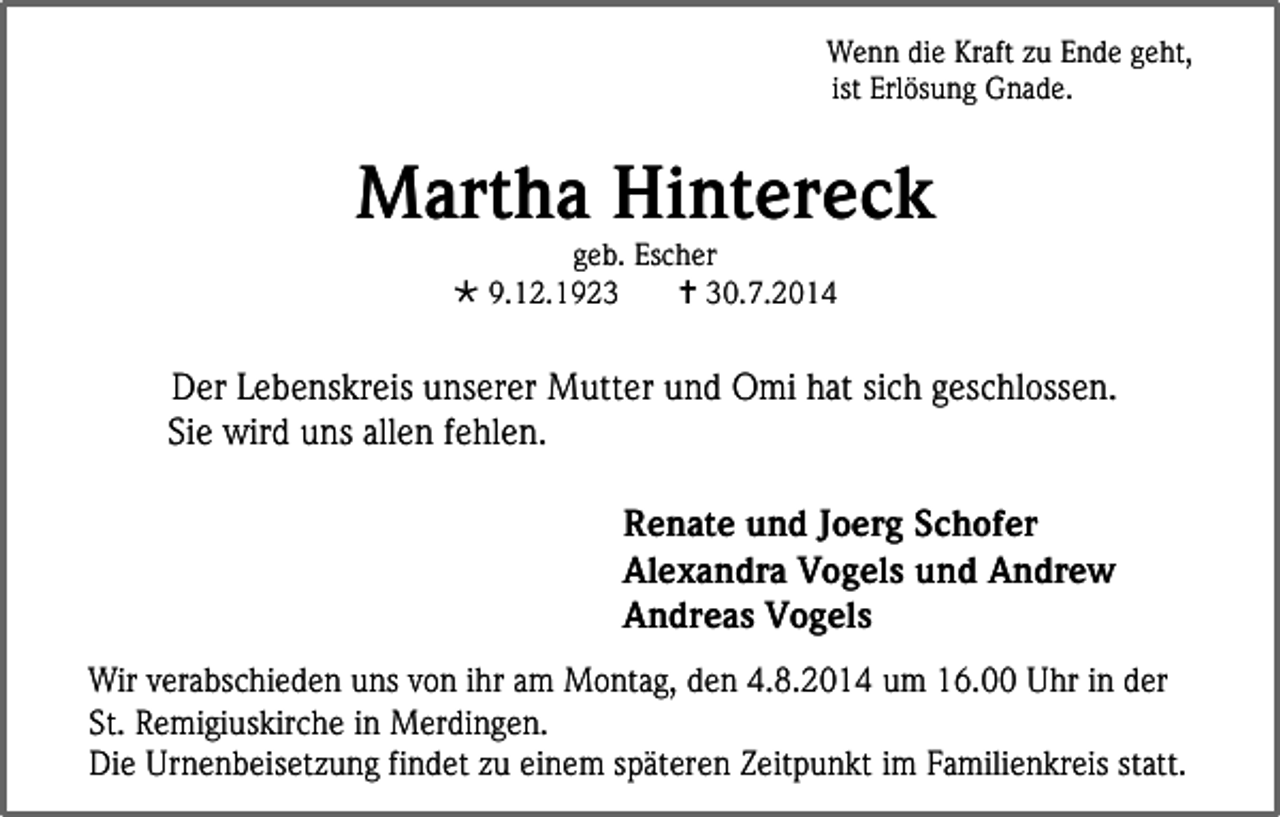 <p>Wenn die Kraft zu Ende geht,<br />ist Erlösung Gnade.</p><p>Martha Hintereck<br />geb. Escher<br /> 9.12.1923<br /> 30.7.2014</p><p>Der Lebenskreis unserer Mutter und Omi hat sich geschlossen.<br />Sie wird uns allen fehlen.<br />Renate und Joerg Schofer<br />Alexandra Vogels und Andrew<br />Andreas Vogels<br />Wir verabschieden uns von ihr am Montag, den 4.8.2014 um 16.00 Uhr in der<br />St. Remigiuskirche in Merdingen.<br />Die Urnenbeisetzung findet zu einem späteren Zeitpunkt im Familienkreis statt.</p>