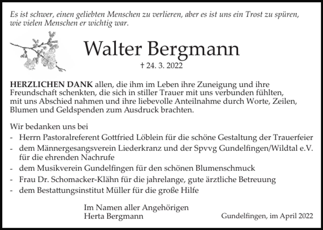 <p>Es ist schwer, einen geliebten Menschen zu verlieren, aber es ist uns ein Trost zu spüren,<br />wie vielen Menschen er wichtig war.</p><p>Walter Bergmann<br />† 24. 3. 2022<br />HERZLICHEN DANK allen, die ihm im Leben ihre Zuneigung und ihre<br />Freundschaft schenkten, die sich in stiller Trauer mit uns verbunden fühlten,<br />mit uns Abschied nahmen und ihre liebevolle Anteilnahme durch Worte, Zeilen,<br />Blumen und Geldspenden zum Ausdruck brachten.<br />Wir bedanken uns bei<br />­ Herrn Pastoralreferent Go�fried Löblein für die schöne Gestaltung der Trauerfeier<br />­ dem Männergesangsverein Liederkranz und der Spvvg Gundelﬁngen/Wildtal e.V.<br />für die ehrenden Nachrufe<br />­ dem Musikverein Gundelﬁngen für den schönen Blumenschmuck<br />­ Frau Dr. Schomacker­Klähn für die jahrelange, gute ärztliche Betreuung<br />­ dem Besta�ungsinstitut Müller für die große Hilfe<br />Im Namen aller Angehörigen<br />Herta Bergmann</p><p>Gundelﬁngen, im April 2022</p>