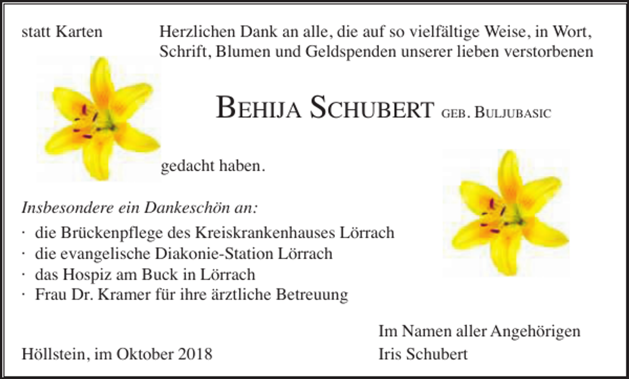 <p>statt Karten</p><p>Herzlichen Dank an alle, die auf so vielfältige Weise, in Wort,<br />Schrift, Blumen und Geldspenden unserer lieben verstorbenen</p><p>BEHIJA SCHUBERT</p><p>GEB.</p><p>BULJUBASIC</p><p>gedacht haben.<br />Insbesondere ein Dankeschön an:<br />· die Brückenpflege des Kreiskrankenhauses Lörrach<br />· die evangelische Diakonie-Station Lörrach<br />· das Hospiz am Buck in Lörrach<br />· Frau Dr. Kramer für ihre ärztliche Betreuung<br />Höllstein, im Oktober 2018</p><p>Im Namen aller Angehörigen<br />Iris Schubert</p>