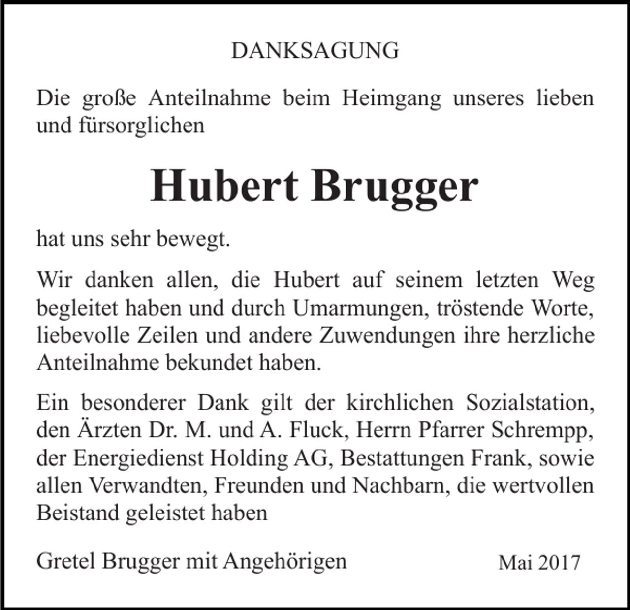 <p>DDANKSAGUNG<br />A N KS A G U N G<br />Die<br />Di<br />e grgroße<br />o ß e AAnteilnahme<br />nt eil n a h m e beim<br />b ei m Heimgang<br />H ei m g a n g uunseres<br />ns er es lieben<br />li e b e n<br />und<br />u n d ffürsorglichen<br />ürs or gli c h e n</p><p>HHubert<br />u b e rt BBrugger<br />r u g ger<br />hhat<br />at uuns<br />ns ssehr<br />e hr bbewegt.<br />e w e gt.<br />Wir d adanken<br />Wir<br />n k e n allallen,<br />e n, didie<br />e HHubert<br />u b ert aauf<br />uf sseinem<br />ei n e m lletzten<br />et zt e n Weg<br />We g<br />bbegleitet<br />e gl eit et hhaben<br />a b e n uund<br />n d ddurch<br />ur c h Umarmungen,<br />U m ar m u n g e n, tröstende<br />tr öst e n d e WWorte,<br />ort e,<br />liebevolle<br />li<br />e b e v oll e Zeilen<br />Z eil e n und<br />u n d andere<br />a n der e Zuwendungen<br />Z u w e n d u n g e n iihre<br />hr e herzliche<br />h e r zli c h e<br />AAnteilnahme<br />nt eil n a h m e bbekundet<br />e k u n d et hhaben.<br />a b e n.<br />Ein<br />Ei<br />n bbesonderer<br />es o n d er er Dank<br />D a n k gigilt<br />lt der<br />d er kirchlichen<br />kir c hli c h e n Sozialstation,<br />S o zi alst ati o n,<br />den<br />d e n Ärzten<br />Är zt e n Dr.<br />Dr. M.<br />M. uund<br />n d A.<br />A . Fluck,<br />Fl u c k, Herrn<br />H err n Pfarrer<br />Pf arr er Schrempp,<br />S c hr e m p p,<br />dder<br />er Energiedienst<br />E n er gi e di e nst Holding<br />H ol di n g AG,<br />A G, Bestattungen<br />B est att u n g e n Frank,<br />Fr a n k , sowie<br />s o wi e<br />allen<br />all e n Verwandten,<br />Ver w a n dt e n, Freunden<br />Fr e u n d e n und<br />u n d Nachbarn,<br />N a c h b ar n, die<br />di e wertvollen<br />w er t v oll e n<br />B eist a n d ggeleistet<br />el eist et hhaben<br />a be n<br />Beistand<br />Gretel<br />Gr<br />et el Br<br />Brugger<br />u g g er mit<br />mit AAngehörigen<br />n g e h öri g e n</p><p>Mai<br />M ai</p>