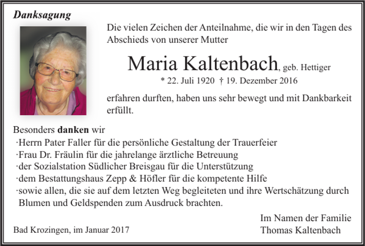 <p>Danksagung</p><p>Die vielen Zeichen der Anteilnahme, die wir in den Tagen des<br />Abschieds von unserer Mutter</p><p>Maria Kaltenbach, geb. Hettiger<br />* 22. Juli 1920 † 19. Dezember 2016</p><p>erfahren durften, haben uns sehr bewegt und mit Dankbarkeit<br />erfüllt.<br />Besonders danken wir<br />∙Herrn Pater Faller für die persönliche Gestaltung der Trauerfeier<br />∙Frau Dr. Fräulin für die jahrelange ärztliche Betreuung<br />∙der Sozialstation Südlicher Breisgau für die Unterstützung<br />∙dem Bestattungshaus Zepp &amp; Höfler für die kompetente Hilfe<br />∙sowie allen, die sie auf dem letzten Weg begleiteten und ihre Wertschätzung durch<br />Blumen und Geldspenden zum Ausdruck brachten.<br />Bad Krozingen, im Januar 2017</p><p>Im Namen der Familie<br />Thomas Kaltenbach</p>