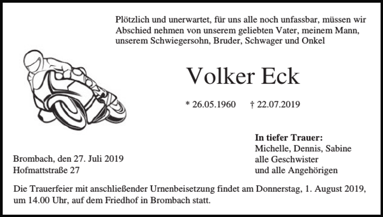 <p>Plötzlich und unerwartet, für uns alle noch unfassbar, müssen wir<br />Abschied nehmen von unserem geliebten Vater, meinem Mann,<br />unserem Schwiegersohn, Bruder, Schwager und Onkel</p><p>Volker Eck<br />* 26.05.1960</p><p>Brombach, den 27. Juli 2019<br />Hofmattstraße 27</p><p>† 22.07.2019</p><p>In tiefer Trauer:<br />Michelle, Dennis, Sabine<br />alle Geschwister<br />und alle Angehörigen</p><p>Die Trauerfeier mit anschließender Urnenbeisetzung findet am Donnerstag, 1. August 2019,<br />um 14.00 Uhr, auf dem Friedhof in Brombach statt.</p>