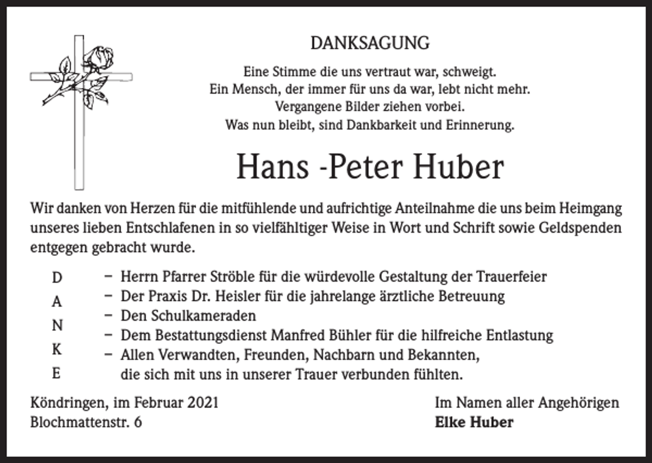 <p>DANKSAGUNG<br />Eine Stimme die uns vertraut war, schweigt.<br />Ein Mensch, der immer für uns da war, lebt nicht mehr.<br />Vergangene Bilder ziehen vorbei.<br />Was nun bleibt, sind Dankbarkeit und Erinnerung.</p><p>Hans -Peter Huber<br />Wir danken von Herzen für die mitfühlende und aufrichtige Anteilnahme die uns beim Heimgang<br />unseres lieben Entschlafenen in so vielfähltiger Weise in Wort und Schrift sowie Geldspenden<br />entgegen gebracht wurde.<br />D<br />A<br />N<br />K<br />E</p><p>– Herrn Pfarrer Ströble für die würdevolle Gestaltung der Trauerfeier<br />– Der Praxis Dr. Heisler für die jahrelange ärztliche Betreuung<br />– Den Schulkameraden<br />– Dem Bestattungsdienst Manfred Bühler für die hilfreiche Entlastung<br />– Allen Verwandten, Freunden, Nachbarn und Bekannten,<br />die sich mit uns in unserer Trauer verbunden fühlten.</p><p>Köndringen, im Februar 2021<br />Blochmattenstr. 6</p><p>Im Namen aller Angehörigen<br />Elke Huber</p>