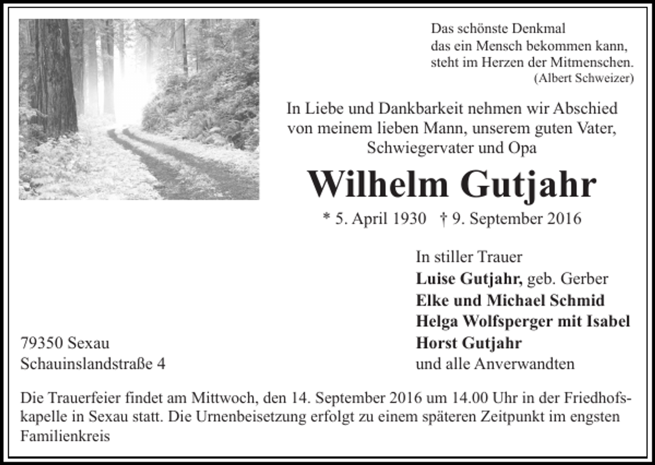 <p>Das schönste Denkmal<br />das ein Mensch bekommen kann,<br />steht im Herzen der Mitmenschen.<br />(Albert Schweizer)</p><p>In Liebe und Dankbarkeit nehmen wir Abschied<br />von meinem lieben Mann, unserem guten Vater,<br />Schwiegervater und Opa</p><p>Wilhelm Gutjahr<br />* 5. April 1930 † 9. September 2016</p><p>79350 Sexau<br />Schauinslandstraße 4</p><p>In stiller Trauer<br />Luise Gutjahr, geb. Gerber<br />Elke und Michael Schmid<br />Helga Wolfsperger mit Isabel<br />Horst Gutjahr<br />und alle Anverwandten</p><p>Die Trauerfeier findet am Mittwoch, den 14. September 2016 um 14.00 Uhr in der Friedhofskapelle in Sexau statt. Die Urnenbeisetzung erfolgt zu einem späteren Zeitpunkt im engsten<br />Familienkreis</p>