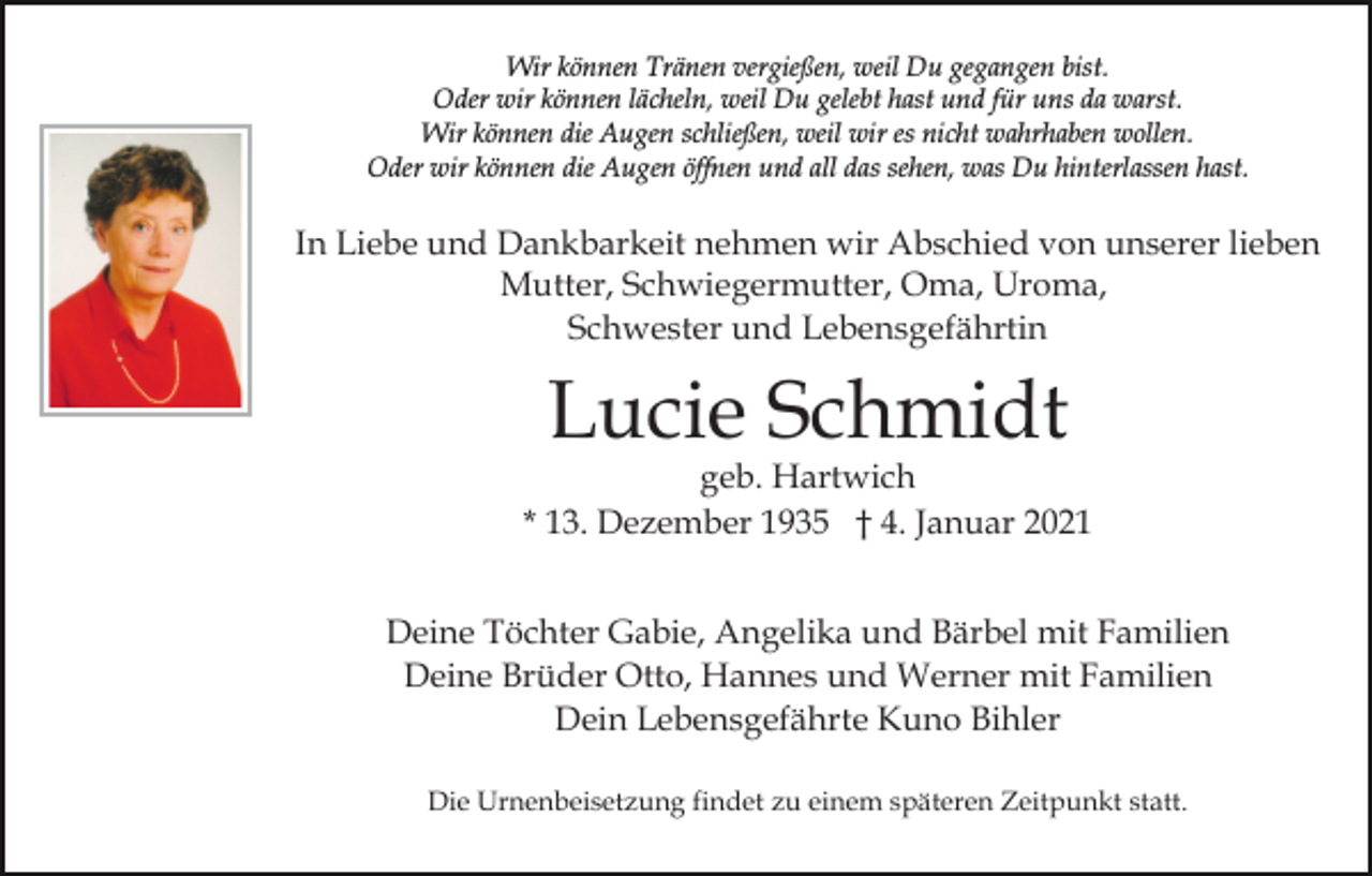 <p>Wir können Tränen vergießen, weil Du gegangen bist.<br />Oder wir können lächeln, weil Du gelebt hast und für uns da warst.<br />Wir können die Augen schließen, weil wir es nicht wahrhaben wollen.<br />Oder wir können die Augen öffnen und all das sehen, was Du hinterlassen hast.</p><p>In Liebe und Dankbarkeit nehmen wir Abschied von unserer lieben<br />Mutter, Schwiegermutter, Oma, Uroma,<br />Schwester und Lebensgefährtin</p><p>Lucie Schmidt</p><p>geb. Hartwich<br />* 13. Dezember 1935 † 4. Januar 2021<br />Deine Töchter Gabie, Angelika und Bärbel mit Familien<br />Deine Brüder Otto, Hannes und Werner mit Familien<br />Dein Lebensgefährte Kuno Bihler<br />Die Urnenbeisetzung findet zu einem späteren Zeitpunkt statt.</p>