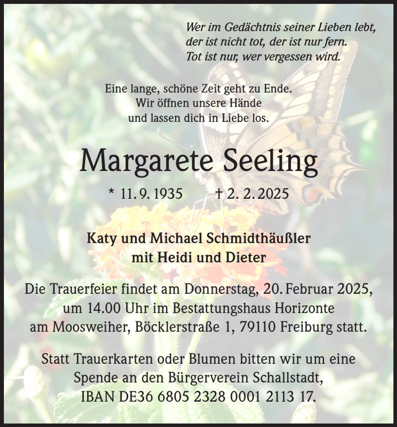<p>Wer im Gedächtnis seiner Lieben lebt,<br />der ist nicht tot, der ist nur fern.<br />Tot ist nur, wer vergessen wird.<br />Eine lange, schöne Zeit geht zu Ende.<br />Wir öffnen unsere Hände<br />und lassen dich in Liebe los.</p><p>Margarete Seeling<br />* 11. 9. 1935 † 2. 2. 2025<br />Katy und Michael Schmidthäußler<br />mit Heidi und Dieter<br />Die Trauerfeier findet am Donnerstag, 20. Februar 2025,<br />um 14.00 Uhr im Bestattungshaus Horizonte<br />am Moosweiher, Böcklerstraße 1, 79110 Freiburg statt.<br />Statt Trauerkarten oder Blumen bitten wir um eine<br />Spende an den Bürgerverein Schallstadt,<br />IBAN DE3805 2328 0001 2113 17.</p>
