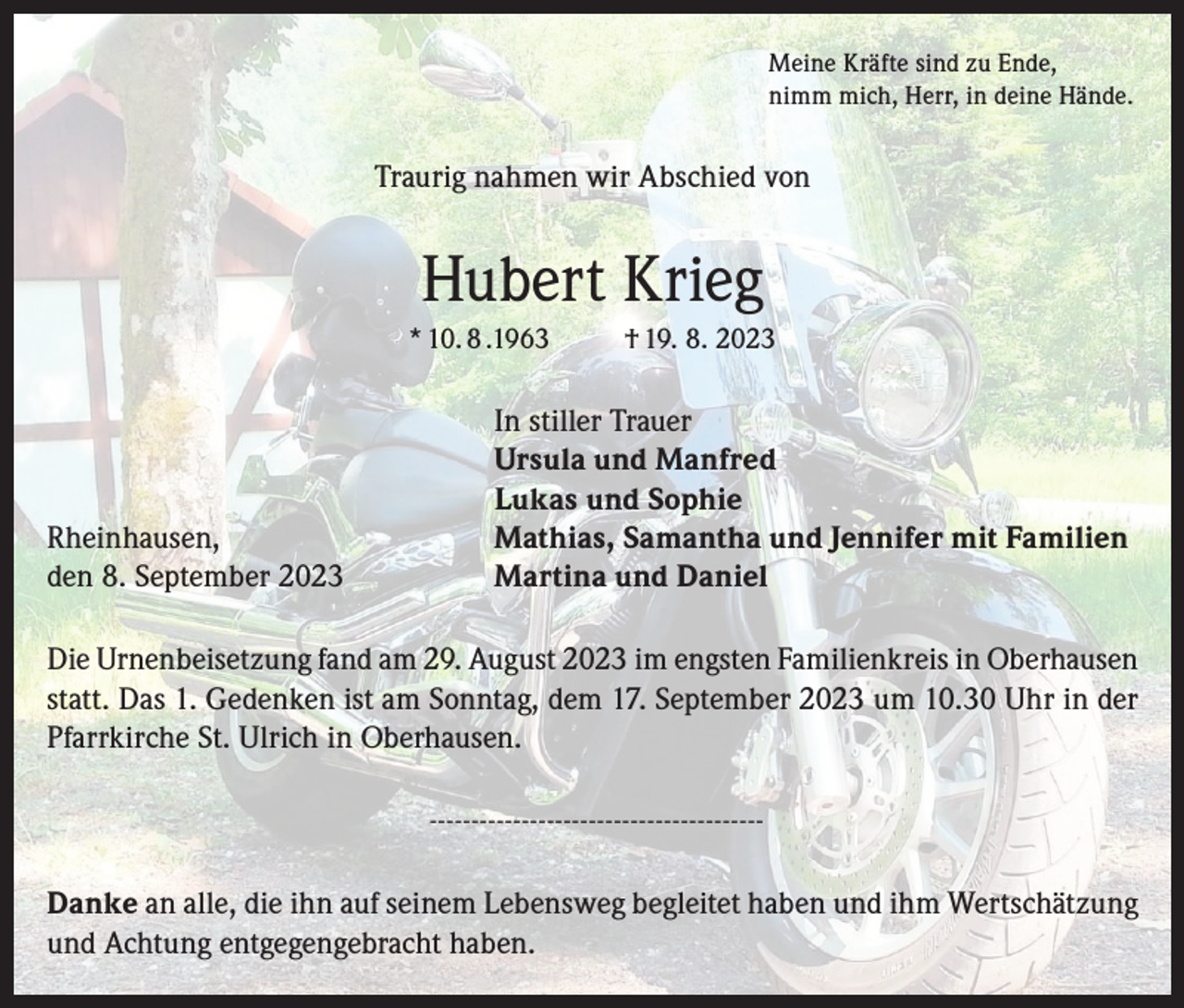 <p>Meine Kräfte sind zu Ende,<br />nimm mich, Herr, in deine Hände.</p><p>Traurig nahmen wir Abschied von</p><p>Hubert Krieg<br />* 10. 8 .1963</p><p>Rheinhausen,<br />den 8. September 2023</p><p>† 19. 8. 2023</p><p>In stiller Trauer<br />Ursula und Manfred<br />Lukas und Sophie<br />Mathias, Samantha und Jennifer mit Familien<br />Martina und Daniel</p><p>Die Urnenbeisetzung fand am 29. August 2023 im engsten Familienkreis in Oberhausen<br />statt. Das 1. Gedenken ist am Sonntag, dem 17. September 2023 um 10.30 Uhr in der<br />Pfarrkirche St. Ulrich in Oberhausen.<br />---------------------------------------Danke an alle, die ihn auf seinem Lebensweg begleitet haben und ihm Wertschätzung<br />und Achtung entgegengebracht haben.</p>