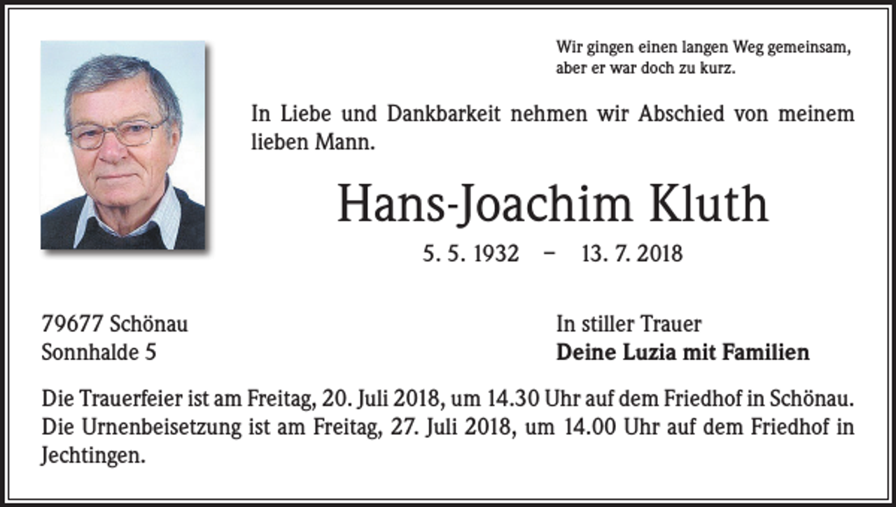<p>Wir gingen einen langen Weg gemeinsam,<br />aber er war doch zu kurz.</p><p>In Liebe und Dankbarkeit nehmen wir Abschied von meinem<br />­lieben Mann.</p><p>Hans-Joachim Kluth<br />5. 5. 1932 – 13. 7. 2018<br />79677 Schönau<br />Sonnhalde 5</p><p>In stiller Trauer<br />Deine Luzia mit Familien</p><p>Die Trauerfeier ist am Freitag, 20. Juli 2018, um 14.30 Uhr auf dem Friedhof in Schönau.<br />Die Urnenbeisetzung ist am Freitag, 27. Juli 2018, um 14.00 Uhr auf dem Friedhof in<br />Jechtingen.</p>