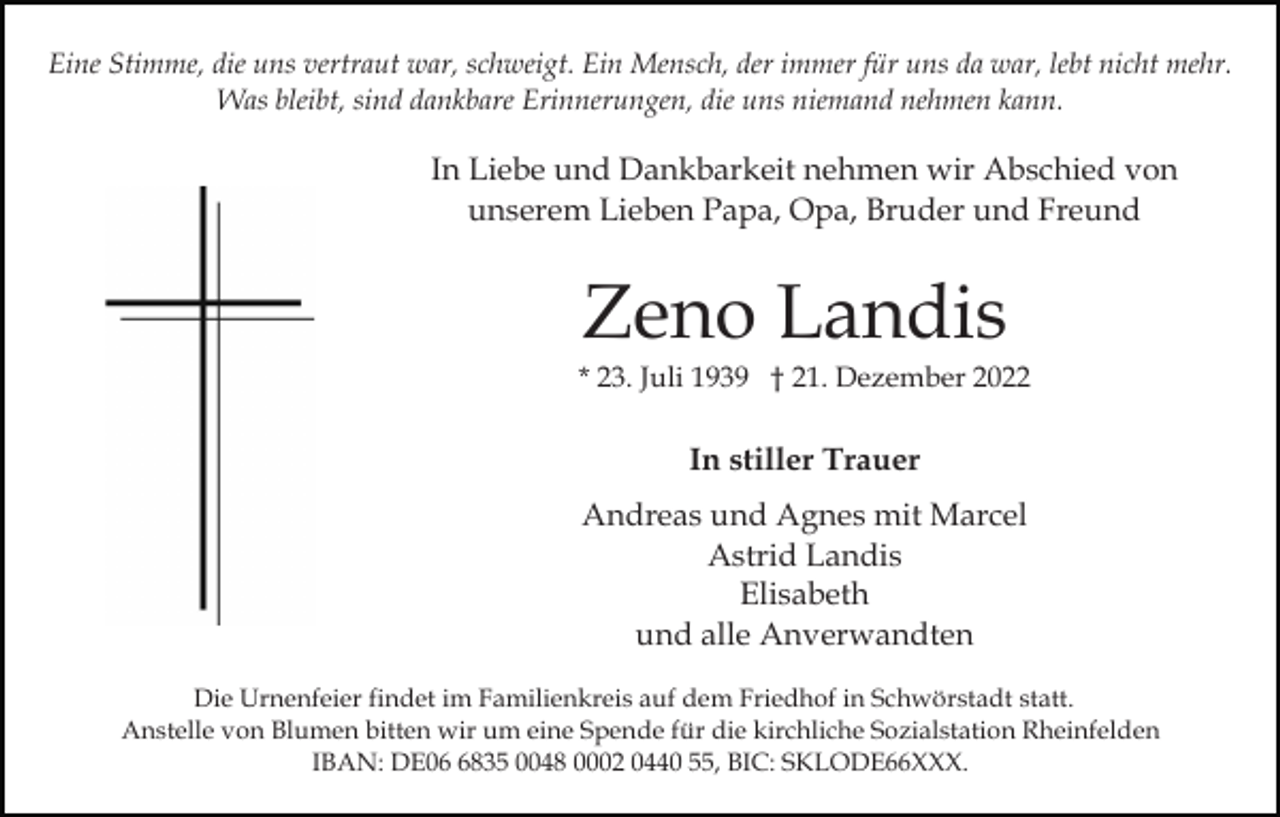<p>Eine Stimme, die uns vertraut war, schweigt. Ein Mensch, der immer für uns da war, lebt nicht mehr.<br />Was bleibt, sind dankbare Erinnerungen, die uns niemand nehmen kann.</p><p>In Liebe und Dankbarkeit nehmen wir Abschied von<br />unserem Lieben Papa, Opa, Bruder und Freund</p><p>Zeno Landis<br />* 23. Juli 1939 † 21. Dezember 2022</p><p>In stiller Trauer<br />Andreas und Agnes mit Marcel<br />Astrid Landis<br />Elisabeth<br />und alle Anverwandten<br />Die Urnenfeier findet im Familienkreis auf dem Friedhof in Schwörstadt statt.<br />Anstelle von Blumen bitten wir um eine Spende für die kirchliche Sozialstation Rheinfelden<br />IBAN: DE0835 0048 0002 0440 55, BIC: SKLODE66XXX.</p>