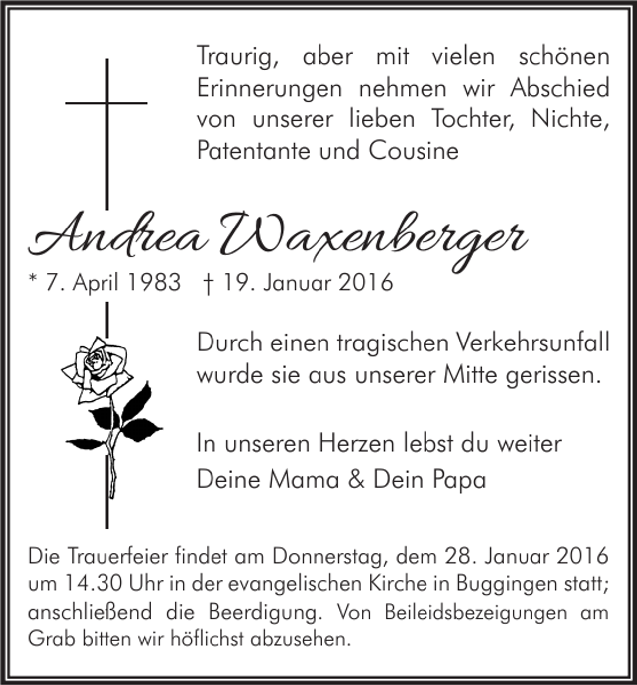 <p>Traurig, aber mit vielen schönen<br />Erinnerungen nehmen wir Abschied<br />von unserer lieben Tochter, Nichte,<br />Patentante und Cousine</p><p>Andrea Waxenberger<br />* 7. April 1983 † 19. Januar 2016</p><p>Durch einen tragischen Verkehrsunfall<br />wurde sie aus unserer Mitte gerissen.<br />In unseren Herzen lebst du weiter<br />Deine Mama &amp; Dein Papa<br />Die Trauerfeier findet am Donnerstag, dem 28. Januar 2016<br />um 14.30 Uhr in der evangelischen Kirche in Buggingen statt;<br />anschließend die Beerdigung. Von Beileidsbezeigungen am</p><p>Grab bitten wir höflichst abzusehen.</p>
