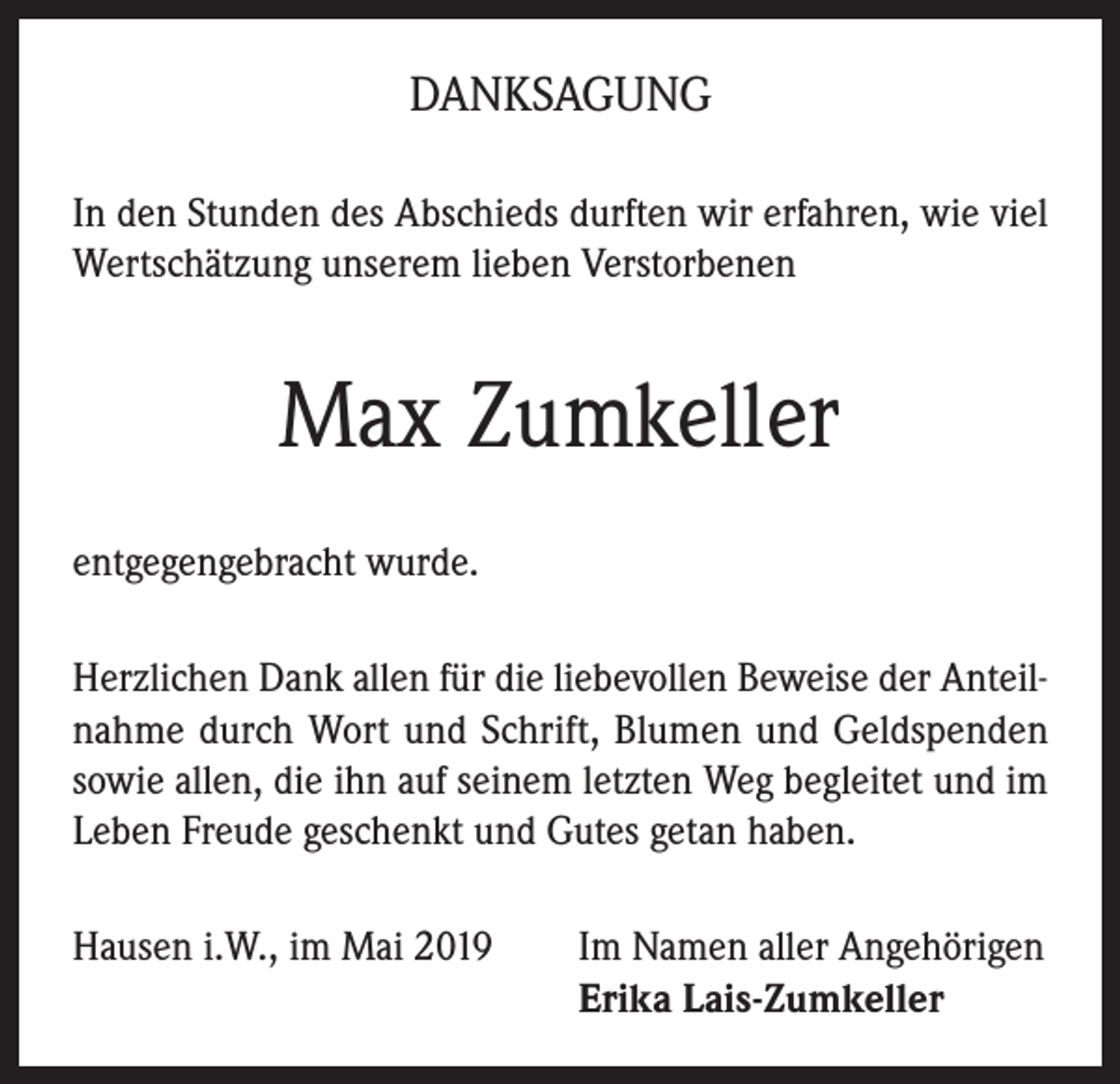 <p>DANKSAGUNG<br />In den Stunden des Abschieds durften wir erfahren, wie viel<br />Wertschätzung unserem lieben Verstorbenen</p><p>Max Zumkeller<br />entgegengebracht wurde.<br />Herzlichen Dank allen für die liebevollen Beweise der Anteilnahme durch Wort und Schrift, Blumen und Geldspenden<br />sowie allen, die ihn auf seinem letzten Weg begleitet und im<br />Leben Freude geschenkt und Gutes getan haben.<br />Hausen i.W., im Mai 2019 Im Namen aller Angehörigen<br />Erika Lais-Zumkeller</p>