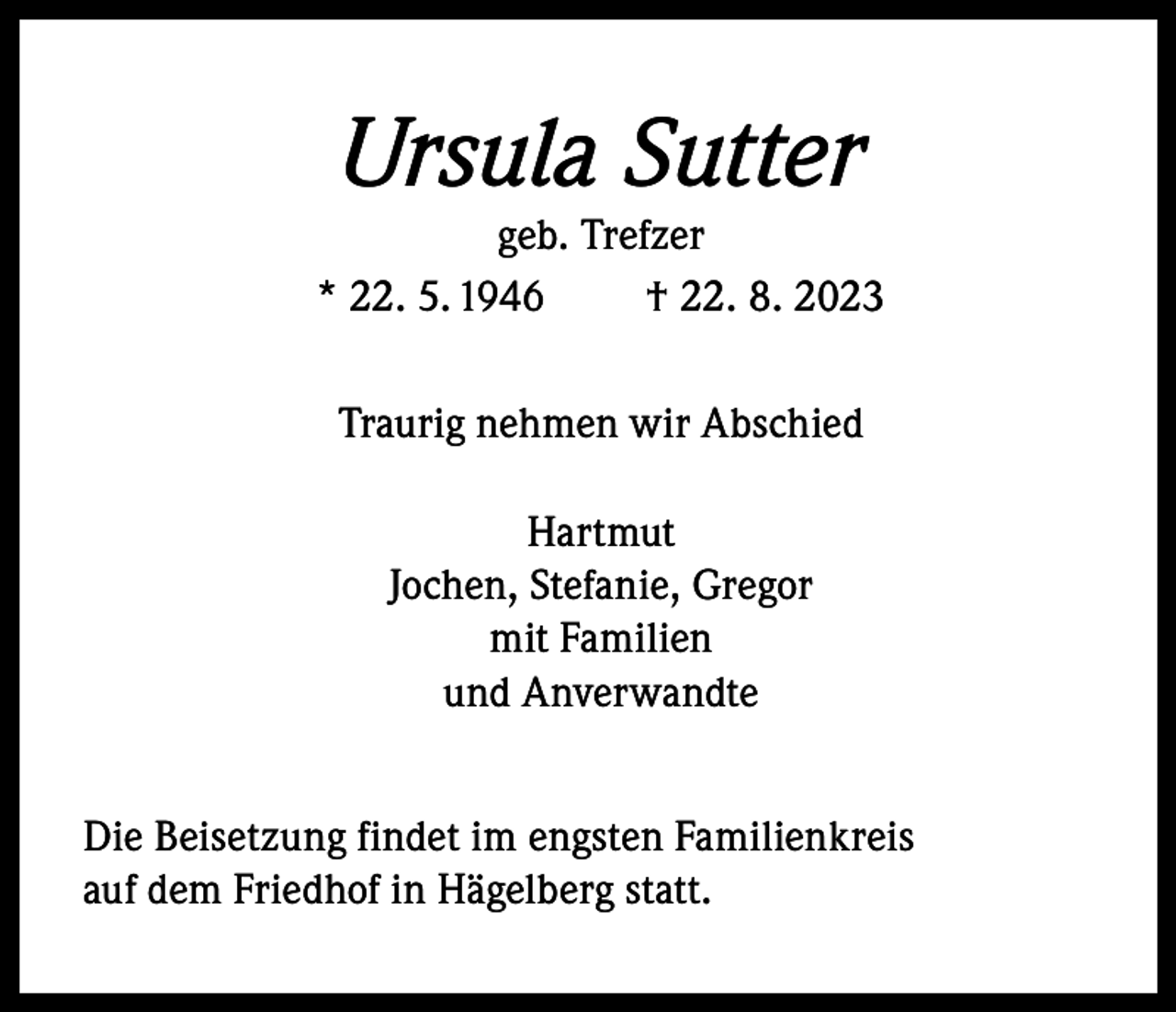 <p>Ursula Sutter</p><p>geb. Trefzer<br />* 22. 5. 1946<br />† 22. 8. 2023<br />Traurig nehmen wir Abschied<br />Hartmut<br />Jochen, Stefanie, Gregor<br />mit Familien<br />und Anverwandte<br />Die Beisetzung findet im engsten Familienkreis<br />auf dem Friedhof in Hägelberg statt.</p>
