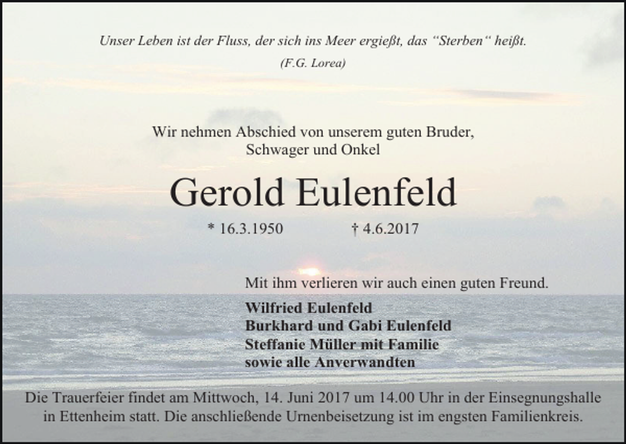 <p>Unser Leben ist der Fluss, der sich ins Meer ergießt, das “Sterben“ heißt.<br />(F.G. Lorea)</p><p>Wir nehmen Abschied von unserem guten Bruder,<br />Schwager und Onkel</p><p>Gerold Eulenfeld<br />* 16.3.1950</p><p>† 4.6.2017</p><p>Mit ihm verlieren wir auch einen guten Freund.<br />Wilfried Eulenfeld<br />Burkhard und Gabi Eulenfeld<br />Steffanie Müller mit Familie<br />sowie alle Anverwandten<br />Die Trauerfeier findet am Mittwoch, 14. Juni 2017 um 14.00 Uhr in der Einsegnungshalle<br />in Ettenheim statt. Die anschließende Urnenbeisetzung ist im engsten Familienkreis.</p>