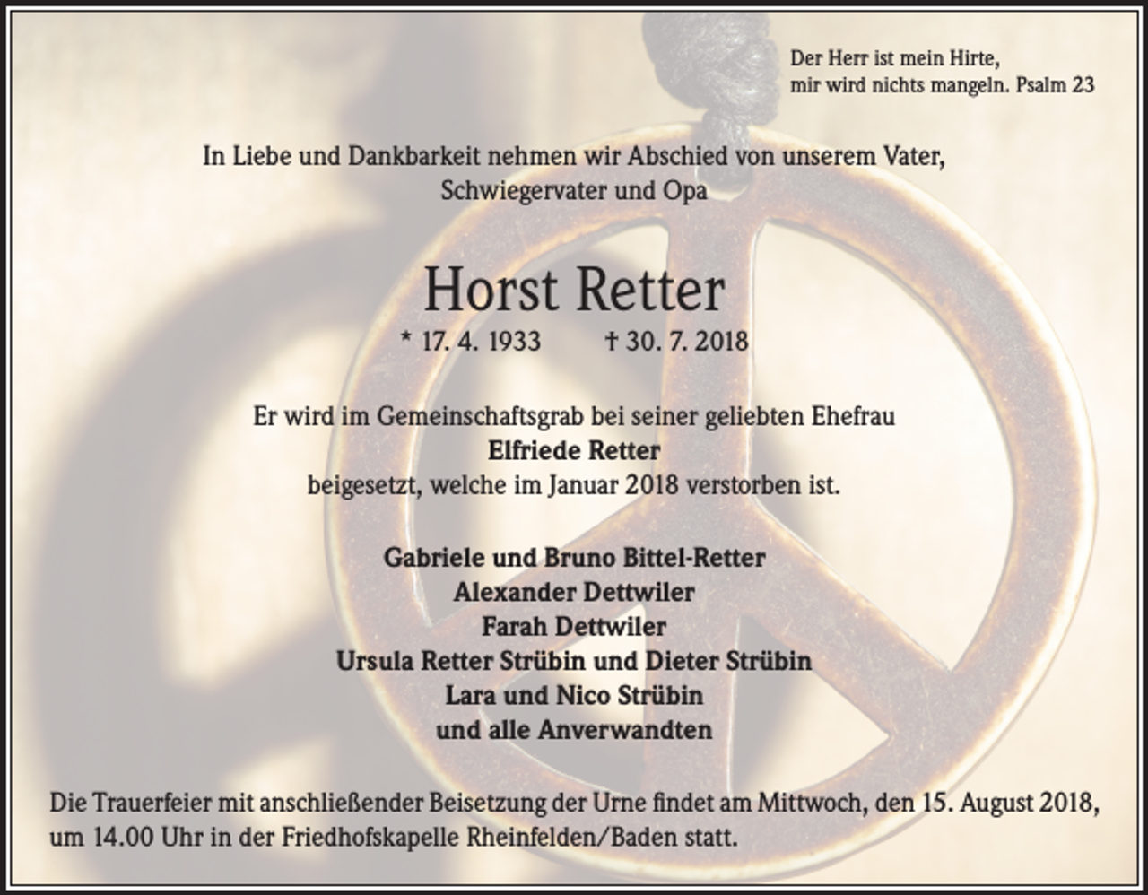 <p>Der Herr ist mein Hirte,<br />mir wird nichts mangeln. Psalm 23</p><p>In Liebe und Dankbarkeit nehmen wir Abschied von unserem Vater,<br />Schwiegervater und Opa</p><p>Horst Retter</p><p>* 17. 4. 1933</p><p>† 30. 7. 2018</p><p>Er wird im Gemeinschaftsgrab bei seiner geliebten Ehefrau<br />Elfriede Retter<br />beigesetzt, welche im Januar 2018 verstorben ist.<br />Gabriele und Bruno Bittel-Retter<br />Alexander Dettwiler<br />Farah Dettwiler<br />Ursula Retter Strübin und Dieter Strübin<br />Lara und Nico Strübin<br />und alle Anverwandten<br />Die Trauerfeier mit anschließender Beisetzung der Urne findet am Mittwoch, den 15. August 2018,<br />um 14.00 Uhr in der Friedhofskapelle Rheinfelden/Baden statt.</p>