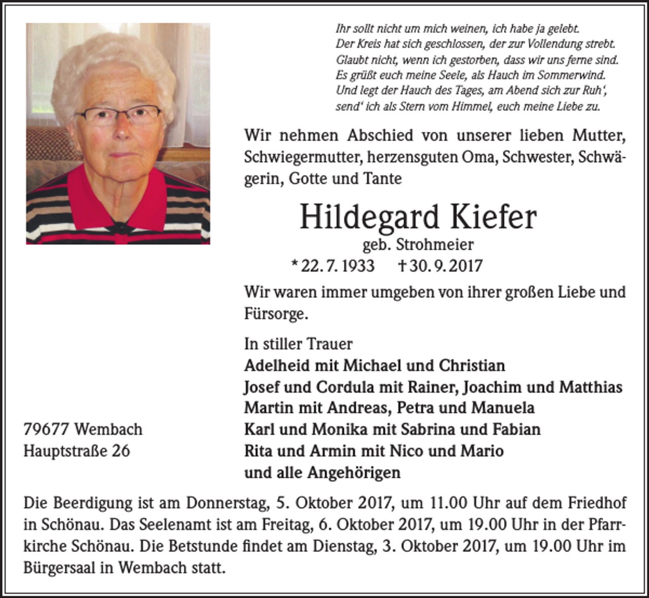 <p>Ihr sollt nicht um mich weinen, ich habe ja gelebt.<br />Der Kreis hat sich geschlossen, der zur Vollendung strebt.<br />Glaubt nicht, wenn ich gestorben, dass wir uns ferne sind.<br />Es grüßt euch meine Seele, als Hauch im Sommerwind.<br />Und legt der Hauch des Tages, am Abend sich zur Ruh‘,<br />send‘ ich als Stern vom Himmel, euch meine Liebe zu.</p><p>Wir nehmen Abschied von unserer lieben Mutter,<br />Schwiegermutter, herzensguten Oma, Schwester, Schwägerin, Gotte und Tante</p><p>Hildegard Kiefer</p><p>geb. Strohmeier<br />* 22. 7. 1933 † 30. 9. 2017<br />Wir waren immer umgeben von ihrer großen Liebe und<br />Fürsorge.</p><p>79677 Wembach<br />Hauptstraße 26</p><p>In stiller Trauer<br />Adelheid mit Michael und Christian<br />Josef und Cordula mit Rainer, Joachim und Matthias<br />Martin mit Andreas, Petra und Manuela<br />Karl und Monika mit Sabrina und Fabian<br />Rita und Armin mit Nico und Mario<br />und alle Angehörigen</p><p>Die Beerdigung ist am Donnerstag, 5. Oktober 2017, um 11.00 Uhr auf dem Friedhof<br />in Schönau. Das Seelenamt ist am Freitag, 6. Oktober 2017, um 19.00 Uhr in der Pfarrkirche Schönau. Die Betstunde findet am Dienstag, 3. Oktober 2017, um 19.00 Uhr im<br />Bürgersaal in Wembach statt.</p>