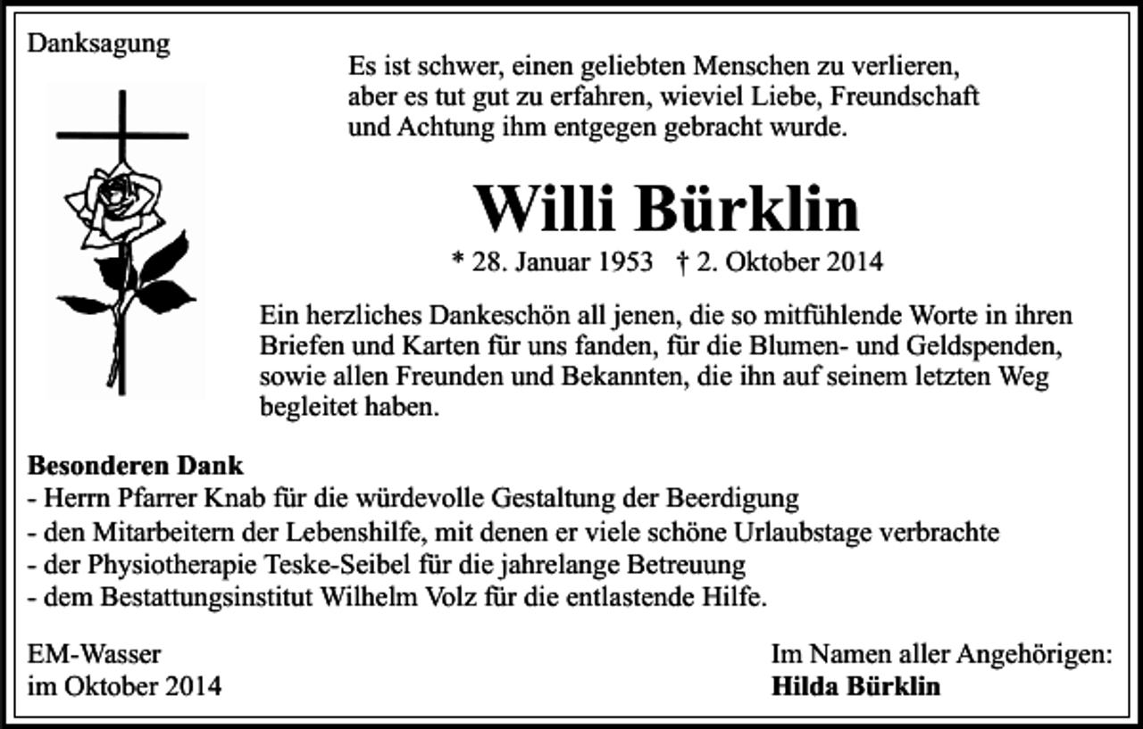 <p>Danksagung</p><p>Es ist schwer, einen geliebten Menschen zu verlieren,<br />aber es tut gut zu erfahren, wieviel Liebe, Freundschaft<br />und Achtung ihm entgegen gebracht wurde.</p><p>Willi Bürklin</p><p>* 28. Januar 1953 † 2. Oktober 2014<br />Ein herzliches Dankeschön all jenen, die so mitfühlende Worte in ihren<br />Briefen und Karten für uns fanden, für die Blumen- und Geldspenden,<br />sowie allen Freunden und Bekannten, die ihn auf seinem letzten Weg<br />begleitet haben.<br />Besonderen Dank<br />- Herrn Pfarrer Knab für die würdevolle Gestaltung der Beerdigung<br />- den Mitarbeitern der Lebenshilfe, mit denen er viele schöne Urlaubstage verbrachte<br />- der Physiotherapie Teske-Seibel für die jahrelange Betreuung<br />- dem Bestattungsinstitut Wilhelm Volz für die entlastende Hilfe.<br />EM-Wasser<br />im Oktober 2014</p><p>Im Namen aller Angehörigen:<br />Hilda Bürklin</p>