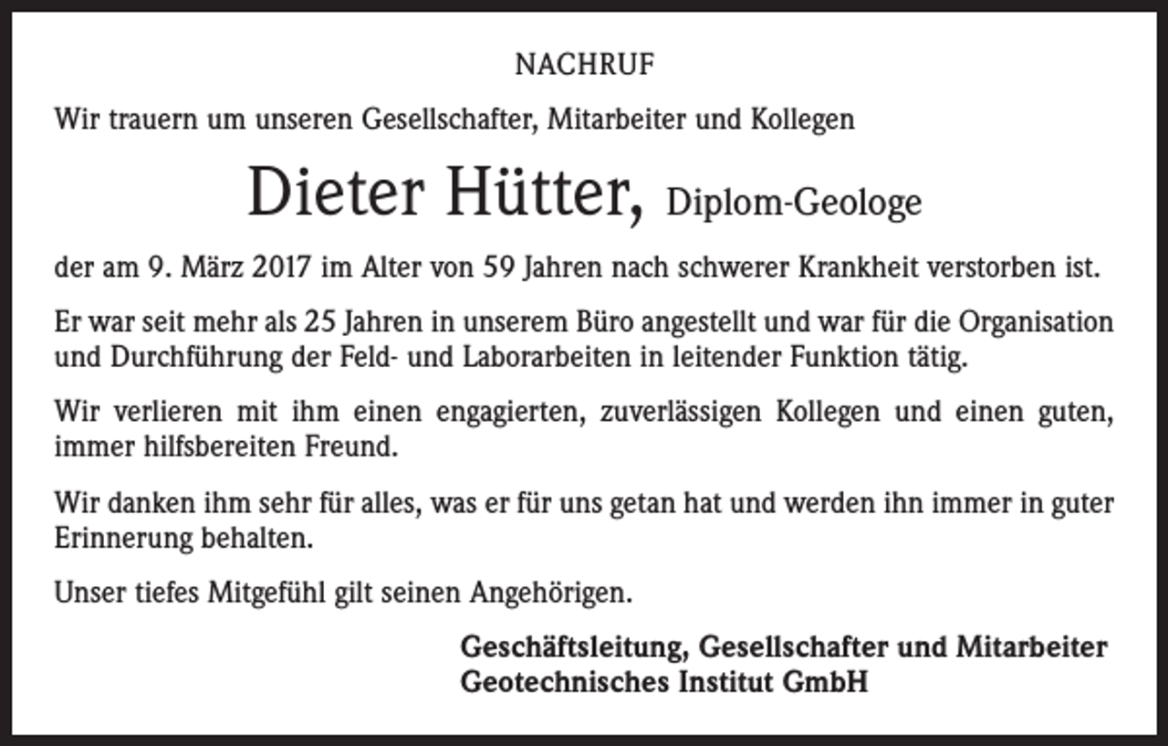 <p>NACHRUF<br />Wir trauern um unseren Gesellschafter, Mitarbeiter und Kollegen</p><p>Dieter Hütter, Diplom-Geologe<br />der am 9. März 2017 im Alter von 59 Jahren nach schwerer Krankheit verstorben ist.<br />Er war seit mehr als 25 Jahren in unserem Büro angestellt und war für die Organisation<br />und Durchführung der Feld- und Laborarbeiten in leitender Funktion tätig.<br />Wir verlieren mit ihm einen engagierten, zuverlässigen Kollegen und einen guten,<br />immer hilfsbereiten Freund.<br />Wir danken ihm sehr für alles, was er für uns getan hat und werden ihn immer in guter<br />Erinnerung behalten.<br />Unser tiefes Mitgefühl gilt seinen Angehörigen.<br />Geschäftsleitung, Gesellschafter und Mitarbeiter<br />Geotechnisches Institut GmbH</p>