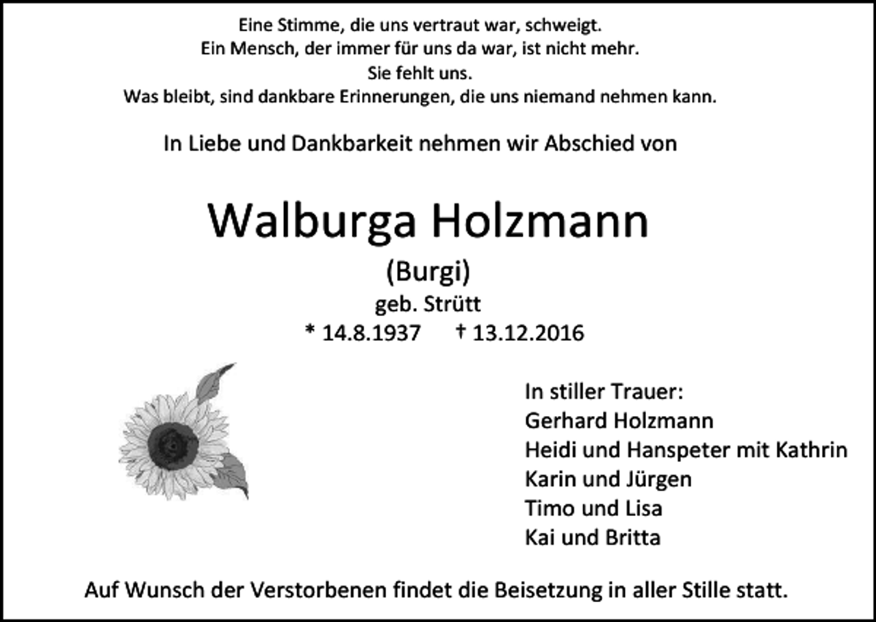<p>Eine Stimme, die uns vertraut war, schweigt.<br />Ein Mensch, der immer für uns da war, ist nicht mehr.<br />Sie fehlt uns.<br />Was bleibt, sind dankbare Erinnerungen, die uns niemand nehmen kann.</p><p>In Liebe und Dankbarkeit nehmen wir Abschied von</p><p>Walburga Holzmann<br />(Burgi)<br />geb. Strütt<br />* 14.8.1937 † 13.12.2016<br />In stiller Trauer:<br />Gerhard Holzmann<br />Heidi und Hanspeter mit Kathrin<br />Karin und Jürgen<br />Timo und Lisa<br />Kai und Britta<br />Auf Wunsch der Verstorbenen findet die Beisetzung in aller Stille statt.</p>