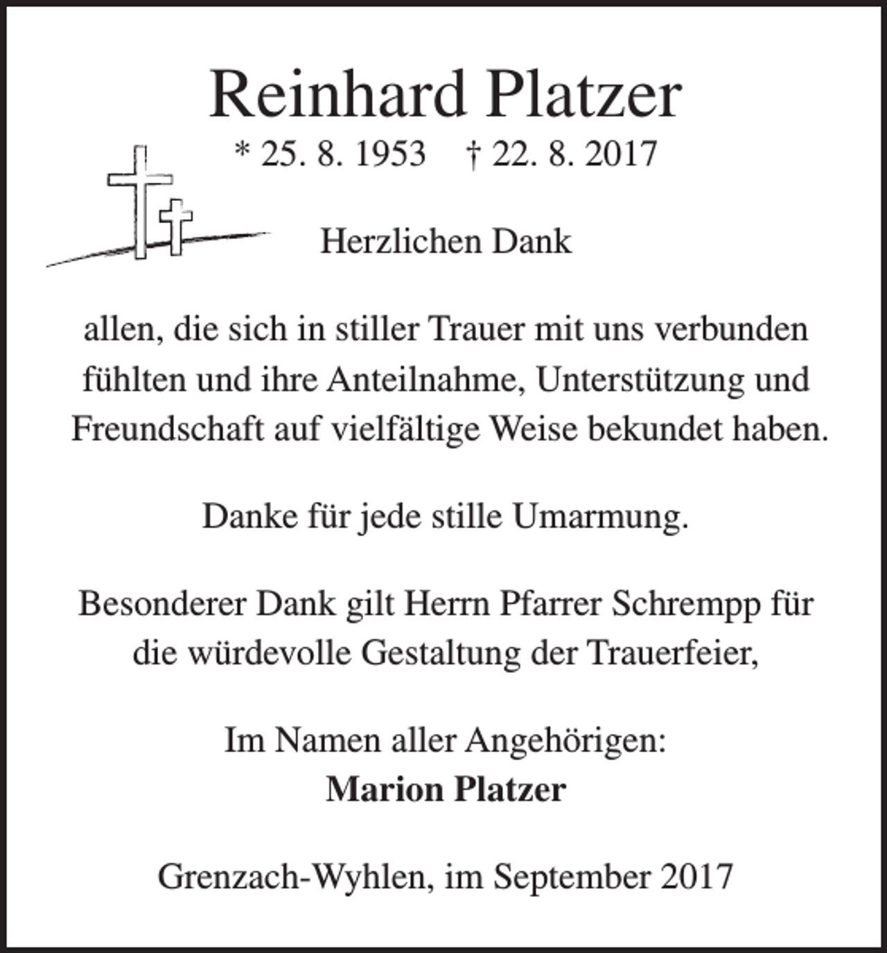 <p>Reinhard Platzer<br />* 25. 8. 1953</p><p>† 22. 8. 2017</p><p>Herzlichen Dank<br />allen, die sich in stiller Trauer mit uns verbunden<br />fühlten und ihre Anteilnahme, Unterstützung und<br />Freundschaft auf vielfältige Weise bekundet haben.<br />Danke für jede stille Umarmung.<br />Besonderer Dank gilt Herrn Pfarrer Schrempp für<br />die würdevolle Gestaltung der Trauerfeier,<br />Im Namen aller Angehörigen:<br />Marion Platzer<br />Grenzach-Wyhlen, im September 2017</p>