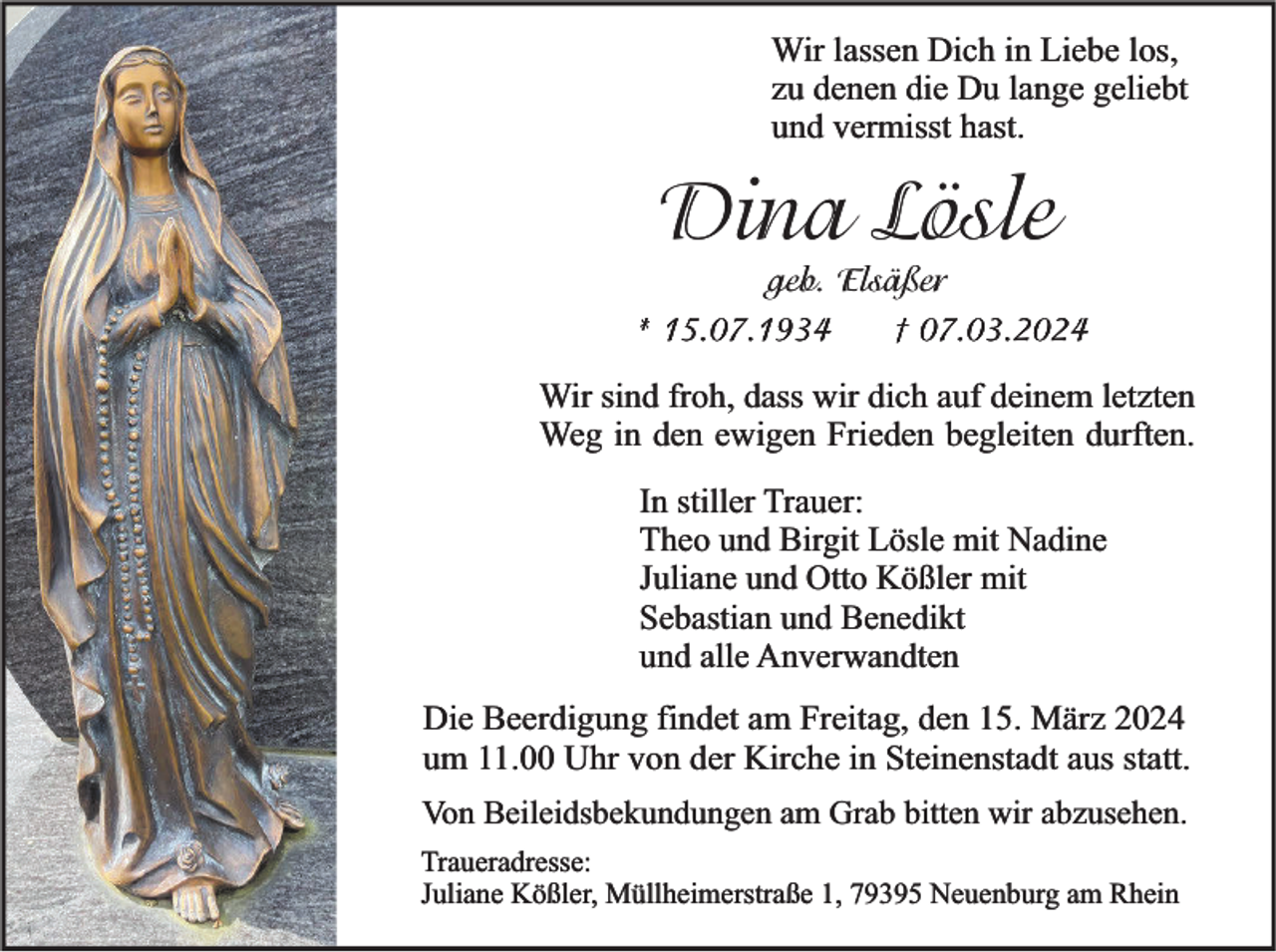 <p>Wir lassen Dich in Liebe los,<br />zu denen die Du lange geliebt<br />und vermisst hast.</p><p>Dina Lösle</p><p>geb. Elsäßer<br />† 07.03.2024<br />* 15.07.1934</p><p>Wir sind froh, dass wir dich auf deinem letzten<br />Weg in den ewigen Frieden begleiten durften.<br />In stiller Trauer:<br />Theo und Birgit Lösle mit Nadine<br />Juliane und Otto Kößler mit<br />Sebastian und Benedikt<br />und alle Anverwandten</p><p>Die Beerdigung findet am Freitag, den 15. März 2024<br />um 11.00 Uhr von der Kirche in Steinenstadt aus statt.<br />Von Beileidsbekundungen am Grab bitten wir abzusehen.<br />Traueradresse:<br />Juliane Kößler, Müllheimerstraße 1, 79395 Neuenburg am Rhein</p>