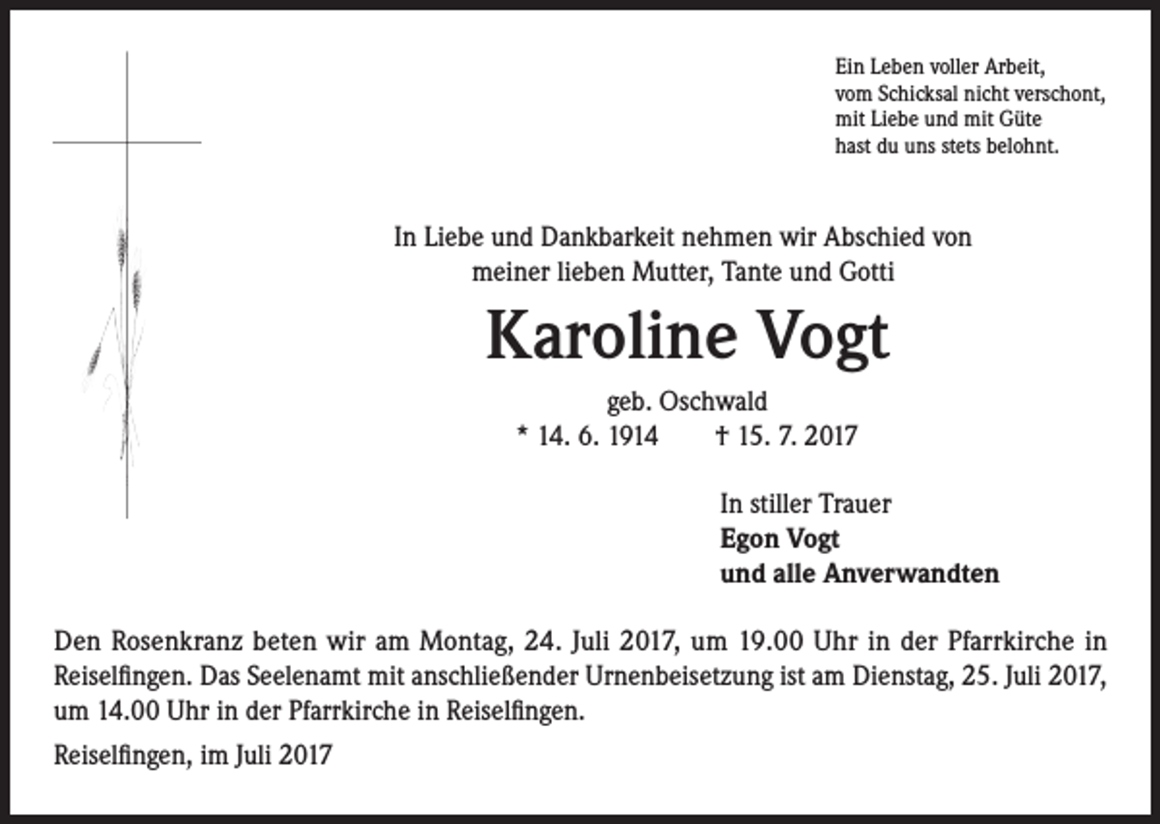 <p>Ein Leben voller Arbeit,<br />vom Schicksal nicht verschont,<br />mit Liebe und mit Güte<br />hast du uns stets belohnt.</p><p>In Liebe und Dankbarkeit nehmen wir Abschied von<br />meiner lieben Mutter, Tante und Gotti</p><p>Karoline Vogt<br />geb. Oschwald<br />* 14. 6. 1914 † 15. 7. 2017<br />In stiller Trauer<br />Egon Vogt<br />und alle Anverwandten<br />Den Rosenkranz beten wir am Montag, 24. Juli 2017, um 19.00 Uhr in der Pfarrkirche in<br />Reiselfingen. Das Seelenamt mit anschließender Urnenbeisetzung ist am Dienstag, 25. Juli 2017,<br />um 14.00 Uhr in der Pfarrkirche in Reiselfingen.<br />Reiselfingen, im Juli 2017</p>