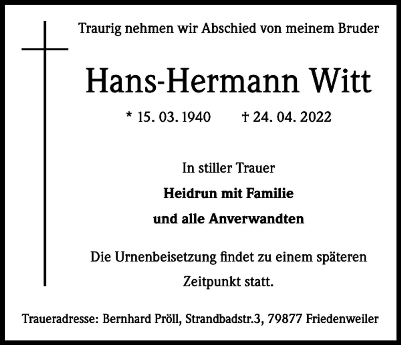 <p>Traurig nehmen wir Abschied von meinem Bruder</p><p>Hans-Hermann Witt<br />* 15. 03. 1940 † 24. 04. 2022<br />In stiller Trauer<br />Heidrun mit Familie<br />und alle Anverwandten<br />Die Urnenbeisetzung findet zu einem späteren<br />Zeitpunkt statt.<br />Traueradresse: Bernhard Pröll, Strandbadstr.3, 79877 Friedenweiler</p>