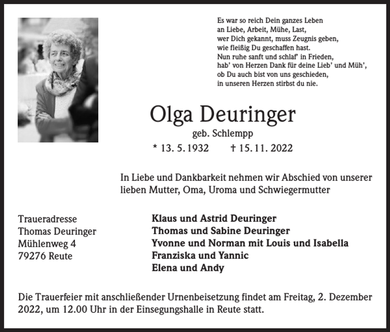 <p>Es war so reich Dein ganzes Leben<br />an Liebe, Arbeit, Mühe, Last,<br />wer Dich gekannt, muss Zeugnis geben,<br />wie fleißig Du geschaffen hast.<br />Nun ruhe sanft und schlaf’ in Frieden,<br />hab’ von Herzen Dank für deine Lieb’ und Müh’,<br />ob Du auch bist von uns geschieden,<br />in unseren Herzen stirbst du nie.</p><p>Olga Deuringer<br />geb. Schlempp<br />* 13. 5. 1932 † 15. 11. 2022</p><p>In Liebe und Dankbarkeit nehmen wir Abschied von unserer<br />lieben Mutter, Oma, Uroma und Schwiegermutter</p><p>Traueradresse</p><p>Thomas<br />Deuringer</p><p>Mühlenweg<br />4</p><p>79276<br />Reute</p><p>Klaus und Astrid Deuringer<br />Thomas und Sabine Deuringer<br />Yvonne und Norman mit Louis und Isabella<br />Franziska und Yannic<br />Elena und Andy</p><p>Die Trauerfeier mit anschließender Urnenbeisetzung findet am Freitag, 2. Dezember<br />2022, um 12.00 Uhr in der Einsegungshalle in Reute statt.</p>