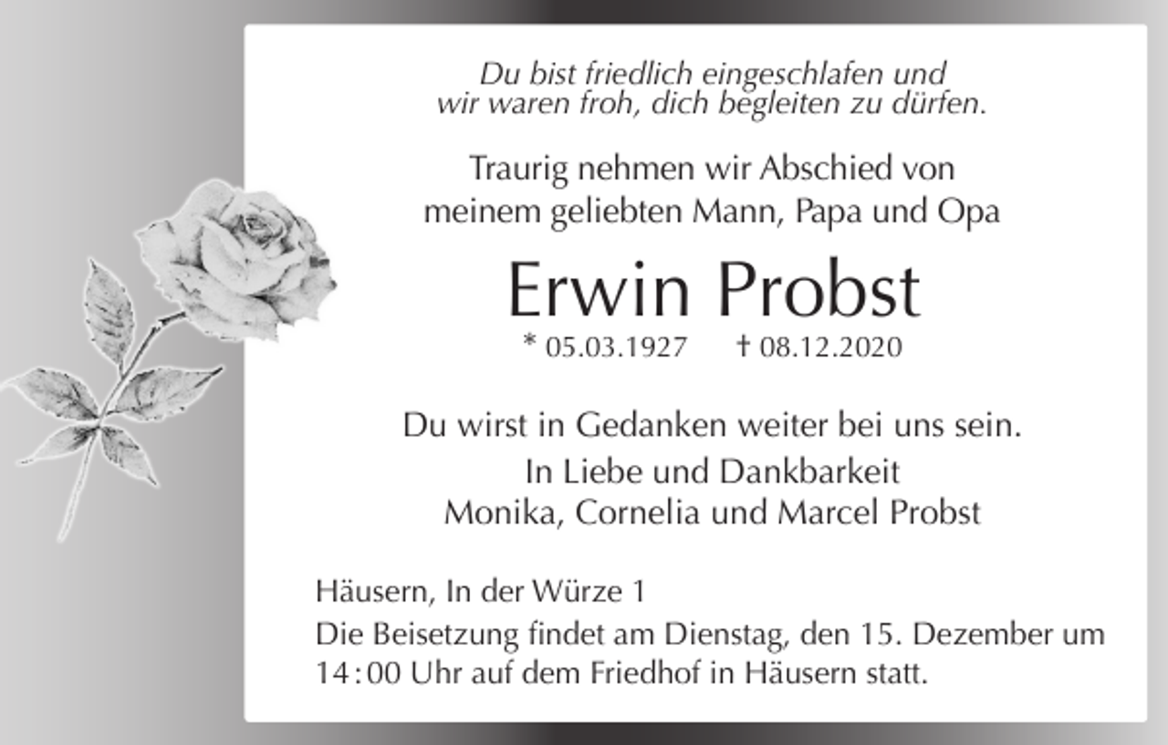 <p>Unser Herz will dich halten, unsere Liebe dich umfangen.<br />Du<br />bist<br />friedlich<br />eingeschlafen<br />und<br />Unser<br />Verstand<br />muss<br />dich gehen lassen.<br />waren<br />zu dürfen.<br />Dennwir<br />deine<br />Kraft froh,<br />war zudich<br />Endebegleiten<br />und deine Erlösung<br />Gnade.</p><p>Traurig nehmen wir Abschied von<br />meinem geliebten Mann, Papa und Opa</p><p>Erwin Probst<br />* 05.03.1927</p><p>† 08.12.2020</p><p>Du wirst in Gedanken weiter bei uns sein.<br />In Liebe und Dankbarkeit<br />In Liebe<br />und und<br />Dankbarkeit<br />Monika,<br />Cornelia<br />Marcel Probst</p><p>Ulrike und Rainer Weber mit Andreas<br />EvaInund<br />mit Tanja und Desiree<br />Häusern,<br />der Martin<br />WürzeNüßle<br />1<br />und<br />alle<br />Anverwandten<br />Die Beisetzung findet am Dienstag, den 15. Dezember um<br />14 : 00 Uhr auf dem Friedhof in Häusern statt.</p>
